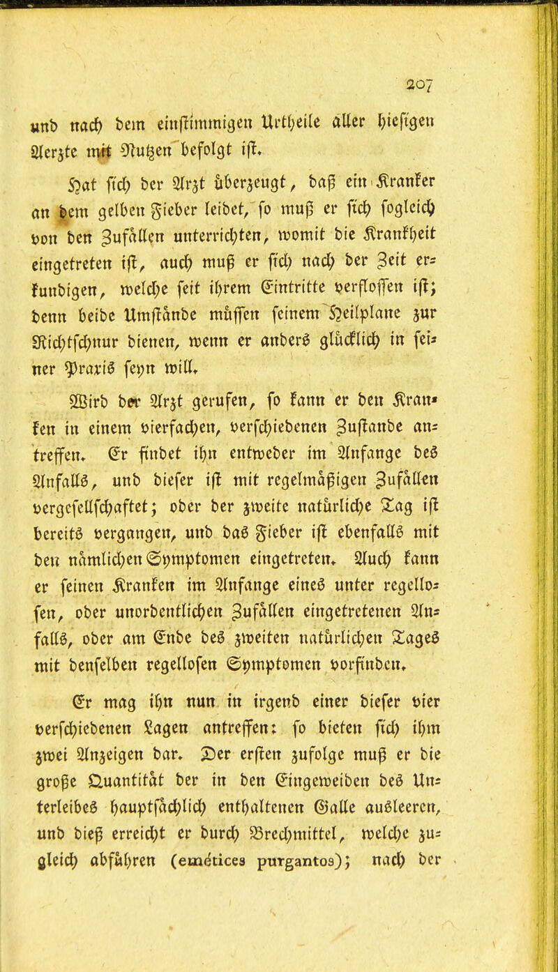 ao7 Mub md) bem einflmunigen Ui't{;eile alter Ijiefigeii S?at ftd; bcr ^nt tibcrjcugt, ba^ citt ^ranHcr on |em gelbcn gieber leibet; fo wuj5 cr ft'c^ foglcic^ Don ben ^ufallen unterrid;ten, tuomit bic ^van^dt ci'ngetreten ijl, rtud? mup cr ft'cl; nad) ber ^cit cr^ fuubigen, tt)cld;c felt ifjrcm ©ntrittc ijerfrojfcn ijl; bcnn belbc Umflanbc mujfcn fcincm^S^eifpIane jur 5Rjd;tfd;nur tkntn, mm cr anberg glucfltci? in fcU Iter ^rcu'iS fei;n will* 2Birb b« Str^t gcrufen, fo fann er ben ^ran« fen in einem uterfad;cn, i)erfd)iebenctt ^uflanbe an= treffcn» (5r ftnbet iJ)n entwcber im 2infange bcS Qinfattg, unb biefer i(! mit rcgelmapigen ^nfaUm jjergefcEfd^aftet; ober ber jtvcite naturlid^e Zciq ifl bereit^ tjergnngcn, unb ba6 giebcr ifl cbenfallS mit ben namlid^en ©t)ni))tomen eingctretcn* 5Uud) fann er feinen ^ranfen im 3hifange cine^ unter rcgeltos fen, ober unorbcntlid^en ^ufaKen eingetretenen Sfns faB, ober am ^nbc beg jireiten naturlidjcn Xa^td mit benfelben regellofen ©^mptomcn t)orftnbcn, (5r mag i()n nun in irgenb einer biefer bier t)erfd)icbenen Sagcn antreffcn: fo btcfcn fid) if)m jtt)ei ainjeigen bar, X>er erflen jufolge mup er bie gro^e Cluantitat ber in ben ^ingenjelben beg Un^ terleibeS l)auptjad;lid) ent^>altenen ©attc augleercn, unb bief erretd)t er burd) ^red)mittel, ttjeldje jus gleid) abfut)ren (em^ticea purgantos); nad) ber