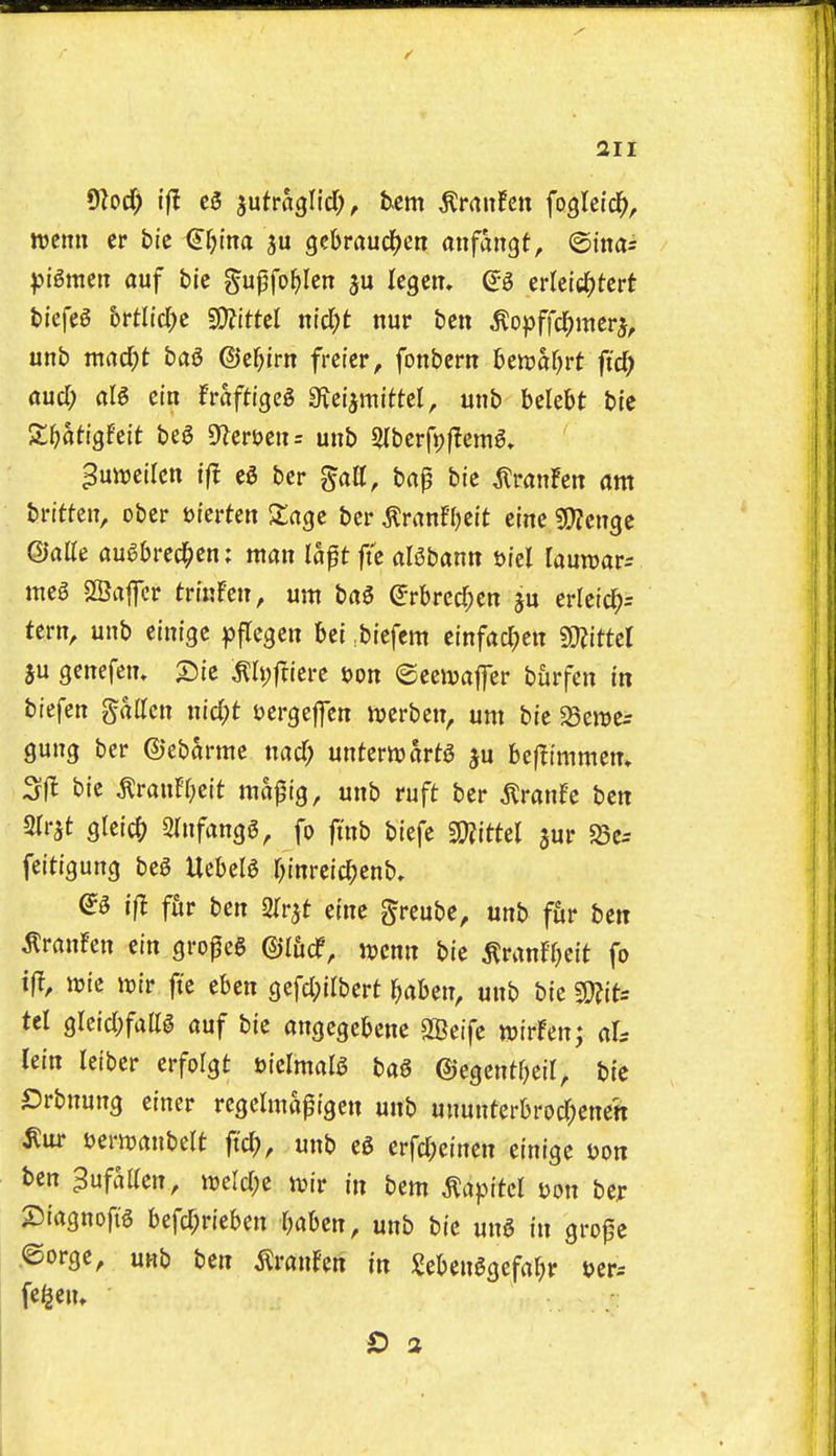 9Zocf) ifl c3 jutraglid), tern ^rauFcn fogleid^, ttjemi er tie €f)ina gcbraucl^en anfangt, ©inas ))i6meiT auf bie gupfo^Icn ju legem (^-^ erletc^tert fciefeg hvtM)c Wllttd nid)t nur ben ^opffcl^merj, unb mad;t bag ©e^lm frci'er, fonbem hmatjvt fid) and) aU ein Fraftigeg 0ici5mittel, unb belebt bie St^atigfeit bea 9fleri?en= unb Slberfpjlem^, ^uttjeilen tfl eg ber gatt, bap bie ^ranFen am britten, ober uierten Xage ber tonffjeit eine sjJJenge ©atte augbred^en: man lapt ftc aBbann t)iel lauwar-- meg SSafcr trinfen, urn bag erbrccf;en ju erleic^^ tern, unb einige pflegen bei ^biefcm einfacl;en Wlittd ju genefem ^Ipftiere jjon ©eeivaffer burfen in biefen fatten nid;t oergeffen tuerben, um bie 5Sen)e^ gung ber ©ebarme md) unterttjartg ju befJimmen, Sfl bie tonH^eit ma^ig, unb ruft ber ^ranfe ben STrjt gleic^) 2infangg, fo ftnb biefe g^fittel aur S5e= feitigung beg Uebeig r;inreic^)enb» eg if! fht ben 2rrjt eine greube, unb fur ben ^ranFen ein gropeg ©I&df, Jucnn bie ^ranFbcit fo t|l, wie tt)ir fie eben gefc(;ilbert l^aben, unb bie mu tel grcid;fattg auf bie angegcbene SBeife tDirFen; aU lein Iciber erfolgt Jjielmalg bag ©egcnt^eil, btc Srbnung eincr regelma^igen unb ununtcrbrocT^enett t)ern)anbelt fid), unb eg erfcl;einen einige uon ben ^ufatten, mld)z tint in bem ^apitcl t)on ber 2)iagnofig befd;rieben baben, unb bie ung in grope ©orge, unb ben touFen in Igebenggefa^r »er= fe^jem £) 2