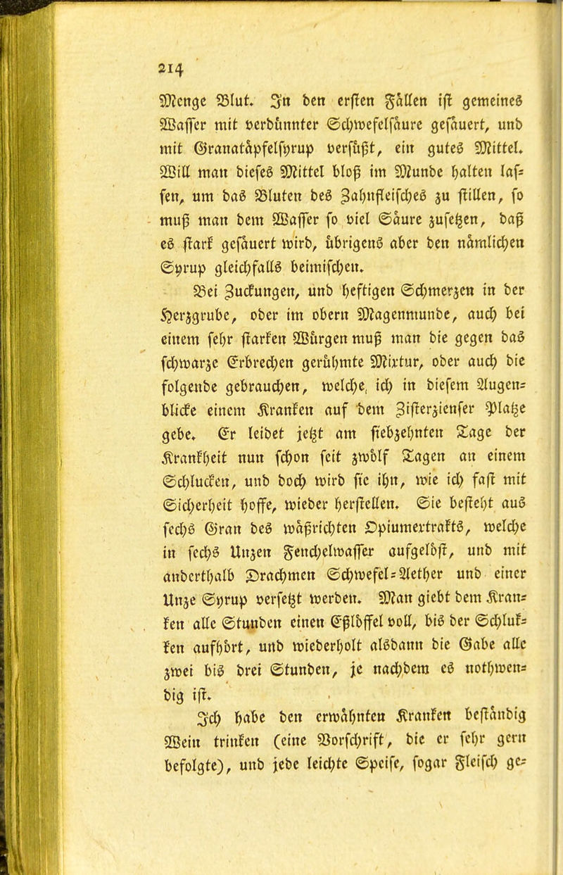 SDJcngc SSIut. 3n ben crflcn ^aUtn ifl gcttieittcS SBaffer mit ocrb&nnter @cl;tt>cfclfaure gcfauert, unb mit ©ranatSpfeIft;rup i?crfu|5t, clit guteg WlittzU SSitt man bicfcg S5}?ittcl blof im SOZunbc rjaltcu laf^ fen, urn bag JSIutcn beg 3'^^)P'^'fc^)c^ 3 |!illen, fo inu|3 man bcm SBajfcr fo Diel ©aure jufe^en, ba^ eg |Tarf gcfauert njtrb, iibrigeng abcr ben namlid)en O^rup gletrf)faUg bcimifcl;en. 5Sei ^urfungen, unb '()tfti^tn ©d^mer^en in ber S'jerjgi-ubc, ober im obern SKagenmunbe, and) bet einem fe()r j^arf'en SfBiirgen mu^ man bte gegen bag [djttjar^c (^rbrcd^en gcrul^mte SSJJu'tur, ober aucJ) bie folgenbe gebrauc^en, m\d)t, id) in biefem Olugen- blicfe einem ^ranJen auf bem ^iflerjicnfer ^laf^e gebe» leibet je^t am ft'ebaef^nten 5lage ber ^tanU)tit nun fc^>on feit jnjblf Slagen an einem @cl)lu(fen, unb bod^ itjirb ft'c ii)n, ii?ie id) fafl mit ©id^erljeit ()o|fe, njieber ()erflcllen. ©ie bef!e(}t aug fed;g ©ran beg ivafrid)tcn £)piumertraftg, mld)c in fed;g Unjen gend;eltt)affer oufgelbl!, unb mit anbcrt()alb SJrad^men ©d^n^efeUSietfjcr unb eincr Unje @i)>*up »erfel^t werbem Wtan giebt bem ^rans fen allc ©tunben cinen (i^lh^d t)oU, big ber @d;Iuf= len auf^brt, unb wieberljolt algbann bie Gabc allc jwei big brei ©tunben, jc nad;bem eg notljmn^ big tfr. 3d) ^be ben crnjaOnfen ^ranfen beflanbig SBein trtnfcn (eine 53Drfd;rift, bic er fcljr gem befolgte), unb jebe Ieid;tc ©pcife, fogar gleifd; gc^