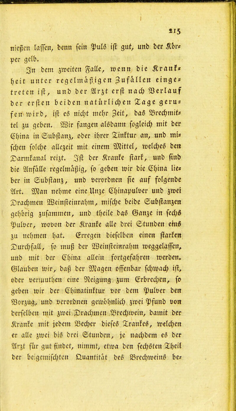 115 ntcfen laflTeii, benn fein ^nU if! gut, unb bcr il&r* bcm jiveitcti ^aUc, mciin bic ^rrtn!* I^cit uiitcr rcgelma^igen ^ufallen cingcs trctcn unb bcr Slrjt cr|! nacb 93erlauf bcr crftcu beibcn uatiirlic^en Sage gerus fen wirb, ifl e5 nic()t mern* ^^it, baS S5rerf)mif* tel 3u gebem 9Bir fangen al^bann foglcid) mit bee €I)inct in ©ubflan^, ober thrcr 2:inftur an, unb mU fd^en foIcJje attejeit mit eincm Wttzl, mld)t^ ben ©armfanrti reiat bcr ^ranfe ftar!, unb ftnb bie 3lnfatte regclmapig, fo geben volt bie ^t)ina lies ber in ©ubffanj, unb ucrorbncn fk auf folgenbe 2(rt SD^an nc()mc einc Unje ^(^inapuber unb ^mi Srac^men 2Betn|lcinrafjin, mifcl;e bcibe ©ubflanjen gc()brig ^ufanimen, unb tr)eilc ba^ ©anje in fcd;5 ^ul»cr, n)ot>on ber tonfe alle brei ©tunben ernS nc()men t)at» ^rregcn bicfelbcn einen ftarUtt S5urd;fall, fo mu^ bcr 5fficinf!ciHral)m njeggelaflTen, unb mit ber ^r>ina altein fortgefa^iren ujerben. ©lauben wir, bnf bcr 9}?agcn ojfenbar \d)md) if!, ober t>eruiutl)en cine 9lcigung jum (^rbrcd;cn, fo gcbcn n^ir bcr €(;inatinftur t)or bent Quitter bett SJorjug, unb i^erorbnen gembfjnlid) ^mi ^funb t)0« bcrfclbcn wit jnjei Srad;inen JSrcdjmein, batnit bcr ^ranFc mit jebem SSecfycr bicfe^ ZrawM, mld)tn er alle ^njci big brei ©tunbcn, je nad;bem eS ber airjt fur gut ftnbct, nimmt, etiva ben fed)5ten Xijtil ber be:gemifd)tcn Quantitat bc6 58redf)iDein5 be«