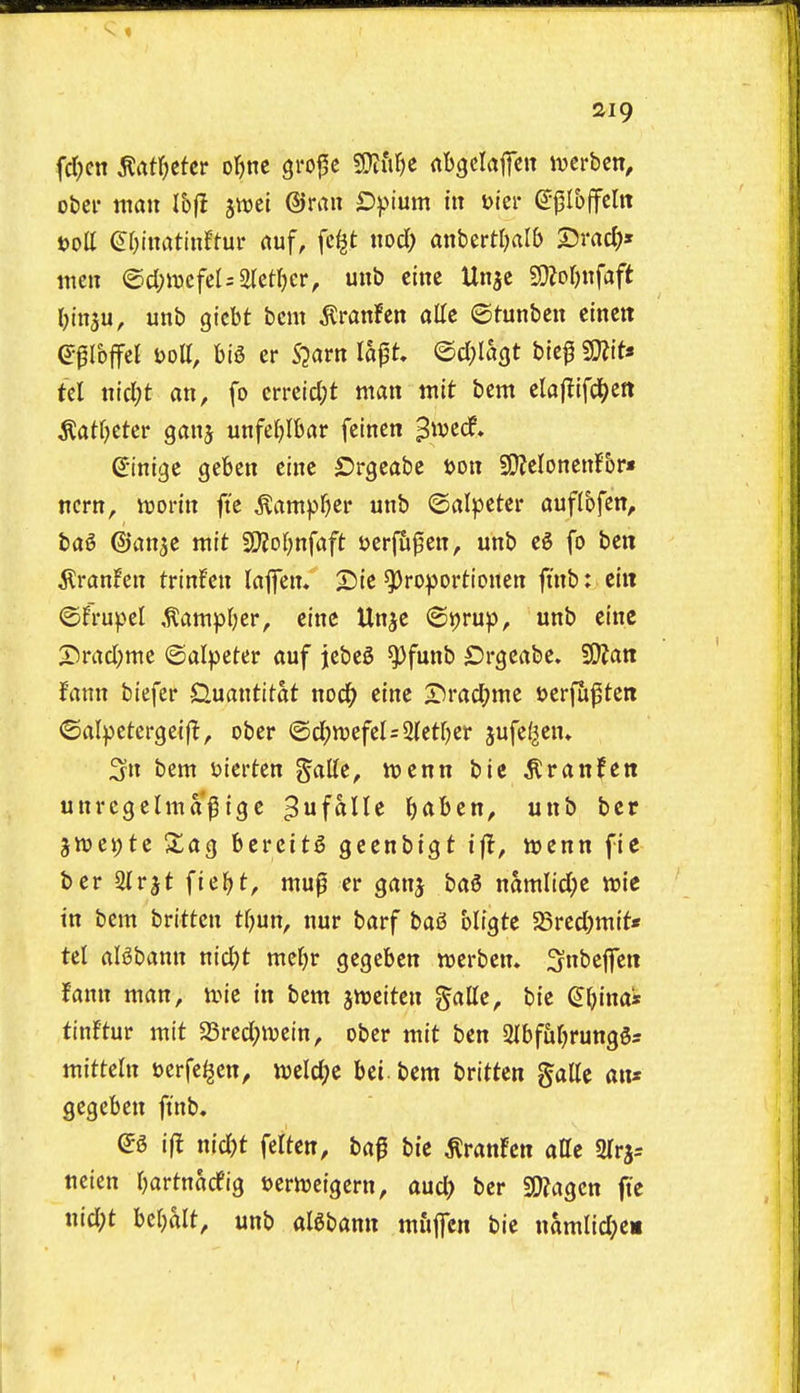 fdKn m\)tUt or)nc gro^c $Dtit^e rtbgclaifen iverbcn, obci- man Ibfl jwei ®rau £ipium in Dier (5|5Io(feItt t)oll ^r^inatinftui- rtuf, fc^t nod; anbertljalb 25rad;» tttcn ®d)mfd:mi)Ct, unb cine Un^c 5D?pr)nfaft Oinju, unb gicbt bcm ^ranfen atte ©tunben cinctt Ibffel Dott, m er S^arn lapt ©d^Iagt blc^ 3}?it« tcl nicl;t an, fo crreidjt man wit bcm clajlifcJ^ett ^at()etcr ganj unfe^Ibar fcinen ^ivcdf. g'ini^c geben einc £)rgeabc tjon SQJeloncnfbr* trcrn, icorin ft'c ^ampf)cr unb ©alpctcr auflbfcn, bag ©an^e mtt 2i}jol;nfaft ijcrfu^en, unb eg fo ben tonfen trinfen laffen. 2)ic ^roportionen jtnb: ciii ©frupel ,^ampl)cr, eInc Unjc ©ijrup, unb eine X5rad;me ©alpcter auf jcbeS ^funb SJrgeabe. ^Stan fann biefer Quantitat nod^ eine X^radjme oerfuptcn ©alpetergeif!, ober @d;n)efel=21etf)ci- jufef^en* 3n bem uicrten g'atte, itjenn bie ^ranfett unrcgelma^ige ^ufalle ^aben, unb bcr 3tt>ei;te Sag bereitg geenbigt tfl, vcenn fie ber 3lrjt fie^t, mu^ er ganj bag namlid;e n?ie in bem brittcn t^un, nur barf bag UiQtc 5Sred)mit« tel algbann nid)t mcf)r gegeben tucrben. Snbefen fann man, ivie in bem imittxx ^aUe, bie (^^ina* tin!tur mit 23red;ivcin, ober mit ben iJIbftit^runggs mitteln sjerfe^en, weld^e bei bem britten galle an* gegeben finb. eg ift nid)t feiten, ba^ bie tonfcn atte Slr^s ueien tjartnarfig uernjeigcrn, aud> ber Wla^cn fte uid;t befjalt, unb algbann mfifcn bie namlid;e«