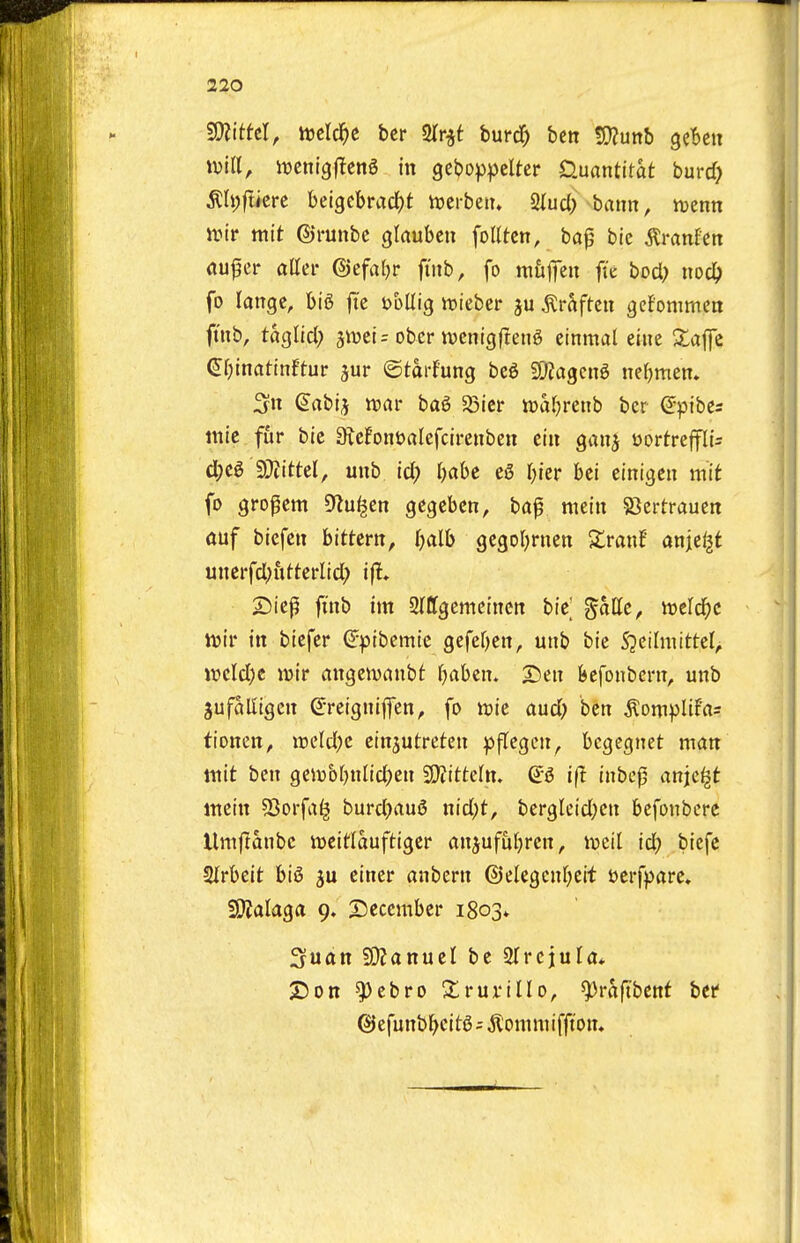 Wlitttl, mlct)t ber 3(r^t turd) beti 5Kunb gcben win, ivcnigflcng in geboppelter D.uantitat burcf) ^h)(tim beigcbradjt tuerbeiu 2Iuc() baun, n^enn Jvir ttiit ©runbc glaubcn foKtcn, baf bie tonfctt flu^cr aller ©cfaljr fmb, fo mufeu fk bod; noc^> fo langc, big fte t>bllig wieber ju ^rSftcu gefommcn ft'nb, taglicl; jiDcir obcr tvenigfteng etnmal eine Xajfc (J^inatinftur jur ©tdi-fung beg SOjagcng nefjmen, 3n Sabij tt)flr bag 23icr ttjaljretib bcr ^pibes tnie fur bie 3icfont)alefcirenben cin gan^ t)ortrejfli- d)Cg SDiittel, unb id; Ijabc eg r)ier bei einigcii mit fo gro^em DZu^en gegeben, baf meiit 23ertrauen anf biefeii bittcrtt, I^alb gegol^rnen Ztant anje^t unerfd)uftei*lid; ijl* 25iep finb im SlCfgemciucn bie %aUc, tveld^c ivir in biefer ^pibcmic gefef)en, unb bie S^eilmittel, wcld)c luir angeivanbt (jabcn. SDeit kfonbent, unb jufaUigen ^-reignifen, fo wie aud) ben ^omplif'as tioncn, ireld;c cinjutreten ^flcgen^ bcgegnet man ttiit ben geirbfjnlicl^en 20?itte(tt. (i6 i(t inbcjj anjc^t mein S3orfa^ burdjaug nid;t, bergleid;en bcfonbcre Umflanbe iueitlauftiger anjufuf;rcn, mil id) biefc Mcit big 3u einer anbern @elegenr;eit uerfpare, iOJalaga 9. 2)eccmber 1803^ Suan 9}Januet be STrcjuU* X)on ^cbro ^ruriUo, ^raftbcnf bet ©efunb^eitgi ^'oniniiffton.