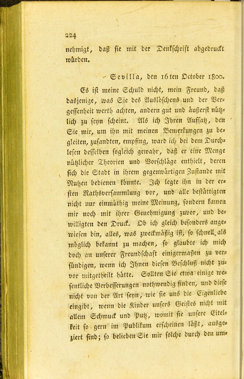 a24 ■ - ncljmigt, bap fte mit ber S5enffcl;i-ift abgebrucft n)&rbeiu •  ©cDilla, htn i6tcu October i8oo» ijl meinc @cl;ulb iud)t, mm grcunb, bap ba^jcniije, iua^ ©ie bc6 2tu6rofcl;en5 unb ber 55ers gcfcnl^cit tvcrtf) acl;ten, aubent gut unb auperff tiu^s lid) ju fcjjn fc(;emt, 2(13 id) 3[)rett Stuffat^, beit ' ©ic ntir, urn it-)n mit meinen S3enicr!ungen ju bea Qlciten, jufanbten, empfing, it)arb id; bei bem Tuivd)- Icfcn bcffelben fogleid? gciual^r, bap er cttrc fOicngc jm^Iid^er Sfjcoricn unb S5orfd;lage enttjielt, bercit ^ ftd? bie ©tabt in iljrem gegenivartigcn ^uftanbe mit mnl^zn bebiencn fbnnte, ^d) legte if;n in ber era j!en sRatt^Sijerfamnilung »or, unb alle beftattigtcit nid;t nur einmutbig meinc SQieinung, fonbern famen ttiir nod; mit ibrcr ©enebmigung jutoor, unb be^ tviUigten ben T>rud, Dh id) gleid) befonbcrS angcs tt?iefcn bin, am, jtvcdmapig ifr, fo fd;nett,aI5 tttbgtid) berannt ju mad;en, fo glaubte id) mid) bod) an unferer ^feunbfdjaft einigermapen i>cr5 f&nbigen, twenn id) Sbncn biefcn 5Scfd)Uip nid)t ju^ t)or witgctbcitt batte. ©olltcn ©ie etwa eiuigc ivc= fentlicf)e sQerbefcruiigcn notbtvcnbig ftnbcn, unb btcfc ttid)t Don ber 3(rt fet)n, wie fte un5 bic g-igenltcbc cingibt, wcnn bie ^inber unferS ©eifTed nid)t mit aUem ©d)mucf unb ^ni^, womit fte unfcrc QitcU feit fo gern im ^ublifum crfd)einen lapt, aii6gc* jiert finb; fo bclicben@ic mir fold)C burd) ben urn-