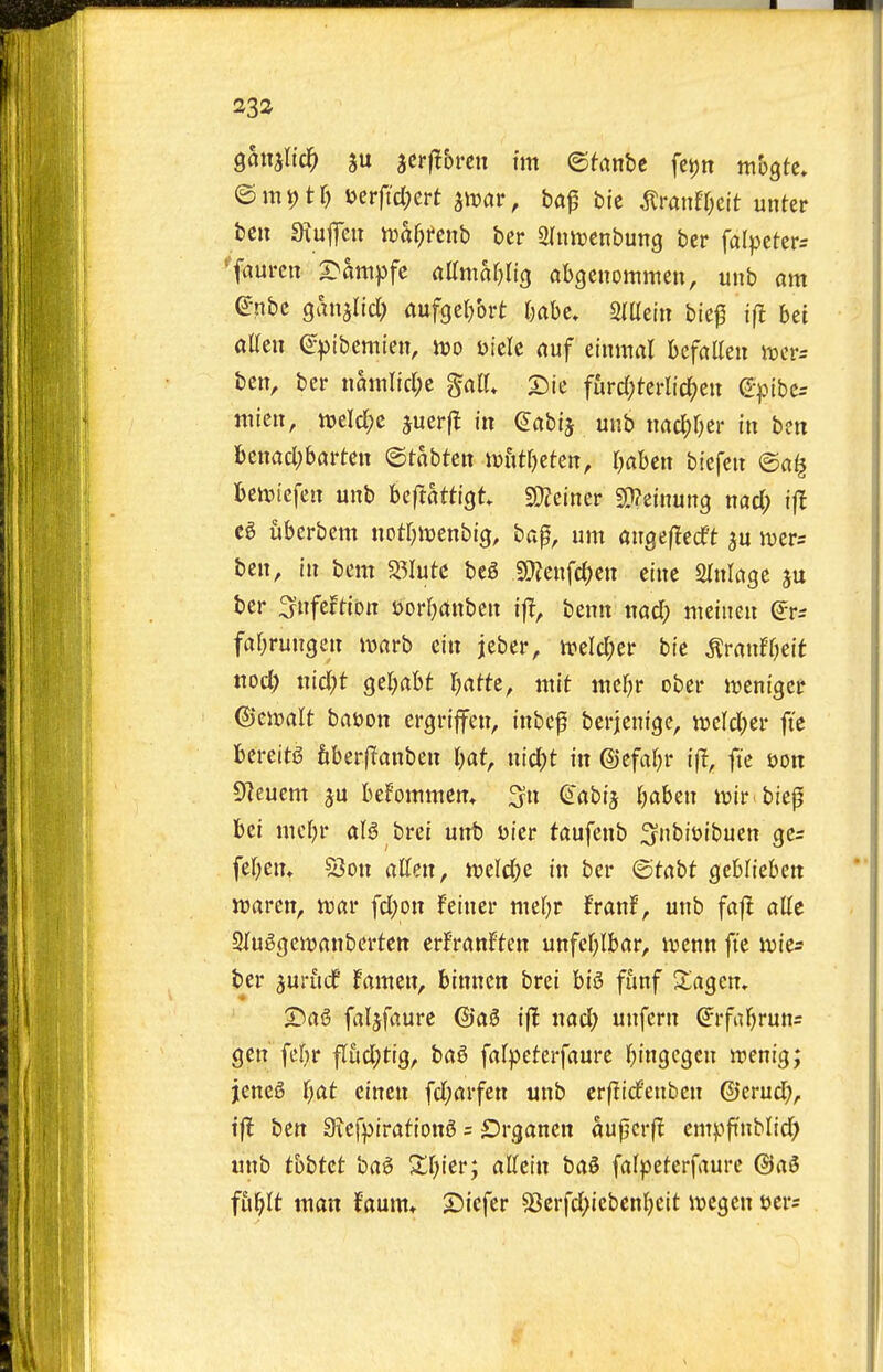 ganjlic^ ju jcrflbren tm ©fanbe feijn mogtc, ©m^tr) uerftcl;ert ^mv, ta^ bic ^ranfr;cit unter ben 3xuflcn iDaf;i»enb ber Slmijcnbuncj ber falpctcrs 'faurcn S>atttpfc flttmar^Iicj abgcnommen, unb am (^nbc ganalicl) aufgct/ort r)abc» 2(Uctn bief if! bet aUeii Q^^tbcmien, m uiclc auf einmal beffllleu tt)crs ben, ber nattilicl;e galU 2)ie furd;terltd;eu e-pibe^ niieii, tt)eld;c juerfl in ^abij unb nac^r^er in ben benadjbarten ©tabten wiitljttm, r^aben biefen ©a^ beiDiefen unb beftatttgt S0?einer S0?einun9 md) ifl eg uberbem notr^iioenbig, bap, urn angeflecft ju Jvcrs ben, in bem Salute beg 9??enfd)cn etne Slnlage ju ber Snfcftion Dorf^anben if!, bcnn nad; meinen (Jrs faOrungcn iDarb cin jeber, ireld;er bie ^ranff^eit ttod) nid;t ger^abt Ijattt, mit md)v ober lueniget ©cjDalt batjon crgriffen, inbcp berjenige, weld^er ft'e bereitS fiberflanben I)at, nicl^t in ©efafjr if!, ft'e i)Ott D^euem bef'oinmen* ^ix ^abij IjaUn wir biep bet mcljr aB brci unb Dier taufenb :3nbit»ibuen gc^ fer^ein 53on alien, Jveld;e in ber ©tabt gcblieben warcn, njar fd)on feiner mtljt franJ, unb faf! attc Sluggeivanberten erfranFten unfefjibar, luenn ft'e \vk= ber 3uru(f fanten, binncn brei bi6 fiinf ^lagcn, T>a^ faljfaurc ©ag if! nad; unfern ^rfaf)run= gett fer>r ^ud)tiQ, ba6 fafpeterfaurc fiingcgcn irenig; jene6 l)at cincn fd;arfen unb crf!idcnben ©crud;, tfl ben Siefptrationg = ©rgancn aujjcrf! entvft'nblid) unb thbtct bag Xf^ier; aUctn bag fafpeterfaurc @ag fii^It man faum* SDicfer 5Jerfd;iebcnl)eit ivcgen oers