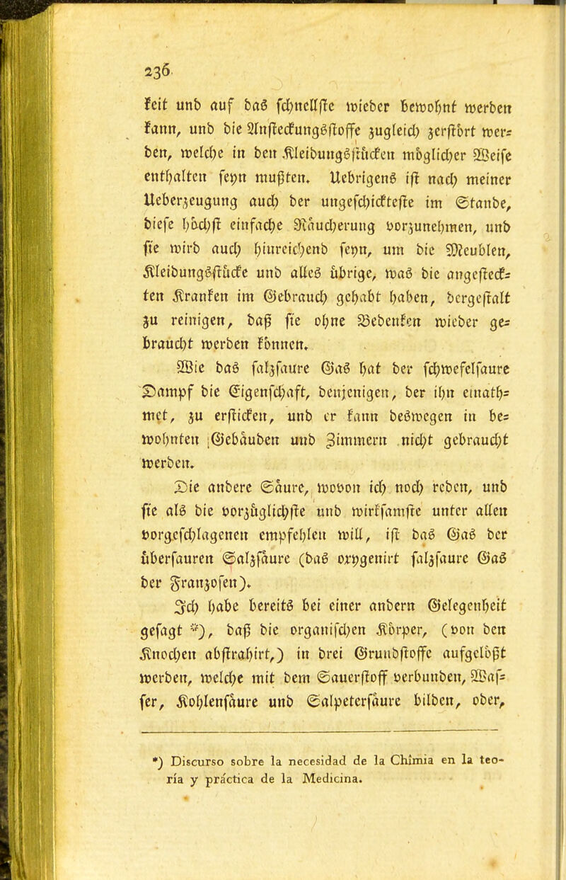 hit unb (luf bflS fd;ncir(Tc iDiebcr Bcivofjnf ttjcrbctt fann, unb bic SluftcdfungSRojfc suglctd) jerflbrt mv: ben, ircld)c in bcit .^leibungSfrucfeit mh^Udjcr 2Beife ciitOaltcn fet)n mu^Un. Uebrigeng ifl naci; meiner Uebcr.^cugung aucl; ber ungefcl^icftefle tm <Btan>)t, biefe \)hd)fl einfacJ)c ainucl^erung Dor^uneljmen, unb fi'c ivlrb aucl; Ijiurcid^^enb fepn, urn bic fOZeublen, ^lelbunggftucfc unb alleg ubrigc, iua^ bic angcflecfs ten ^ranfen im ©cbraud; gcfjabt l^aben, bcrge(tfllt ju reinigen, bap fte oljnc Sebenfcn njieber ge^ hrandjt njcrben fbnnctt» 28ic b(j6 fal^faurc ©ag r^at ber fd;tt)efclfaure £>ampf bte €igenfcl)aft, beiijcnigen, ber iljn etnatf>s ttiet, ju erf^icfen, unb cr fann beiJnjcgen in bes iuotjnten ;@ebauben unb ^immern .nid;t gcbraud;t ttjerben. X)ie (inberc ©oure, ivoyon id) nod) rebcn, unb fte aU bic uor^&glid^l'te unb roirffanifrc unter alien t>org.cfd;Iagenen empfel)leu mU, ifl ba6 @ag ber uberfaurctt ©aljfaure (ba6 or^genirt fal^faurc ©a0 ber gran JO fen)* 3d) l)abc bereitS bet eincr anbern ©elegenrjeit gefagt ba|5 bic organifd)cn ^orper, (t>on ben ^nodjen abflraOirt^) in brei ©ruiibftoffc aufgclopt icerben, it)eld)e mit bem ©auerfloff yerbunben, S5>a|s fcr, ^oblenfaure unb ©al^jeterfaurc btlben, ober^ •) Discurso sobre la necesidad de la Chimia en la teo- ria y practica de la Medicina.