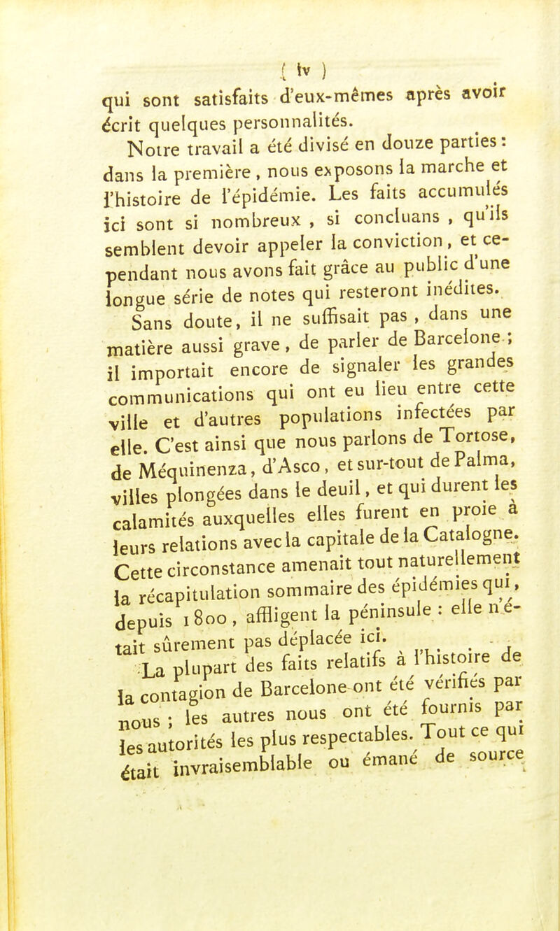 I tv ) qui sont satisfaits d'eux-mêmes après avoir écrit quelques personnalités. Notre travail a été divisé en douze parties : dans la première , nous exposons la marche et i'histoire de l'épidémie. Les faits accumulés ici sont si nombreux , si concluans , qu'ils semblent devoir appeler la conviction, et ce- pendant nous avons fait grâce au public d'une longue série de notes qui resteront inédites. Sans doute, il ne suffisait pas , dans une matière aussi grave, de parler de Barcelone ; il importait encore de signaler les grandes communications qui ont eu lieu entre cette ville et d'autres populations infectées par elle. C'est ainsi que nous parlons de Tortose, de Méquinenza, d'Asco, et sur-tout dePalma, villes plongées dans le deuil, et qui durent les calamités auxquelles elles furent en proie a leurs relations avec la capitale de la Catalogne. Cette circonstance amenait tout naturellement la récapitulation sommaire des épidémies qui, depuis 1800 , affligent la péninsule : elle ne- tait sûrement pas déplacée ici. Xa plupart des faits relatifs à l'histoire de la contagion de Barcelone-ont été vcnfics par nous ; les autres nous ont été fournis par Tau orités les plus respectables Tout ce qui était invraisemblable ou émané de source