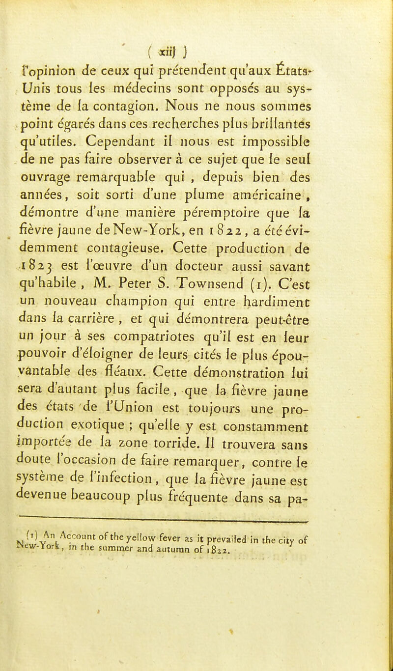 [opinion de ceux qui prétendent qu'aux Étatsr Unis tous les médecins sont opposés au sys- tème de la contagion. Nous ne nous sommes point égarés dans ces recherches plus brillantes qu'utiles. Cependant il nous est impossible de ne pas faire observer à ce sujet que le seul ouvrage remarquable qui , depuis bien dés années, soit sorti d'une plume américaine, démontre d'une manière péremptoire que la fièvre jau ne de New-York, en i 8 2 2 , a été évi- demment contagieuse. Cette production de 1823 est l'œuvre d'un docteur aussi savant qu'habile , M. Peter S. Townsend (1). C'est un nouveau champion qui entre hardiment dans la carrière , et qui démontrera peut-être un jour à ses compatriotes qu'il est en leur pouvoir d'éloigner de leurs cités le plus épou- vantable des fléaux. Cette démonstration lui sera d'autant plus facile, que la fièvre jaune des états de l'Union est toujours une pro- duction exotique ; qu'elle y est constamment importée de la zone torride. Il trouvera sans doute l'occasion de faire remarquer, contre le système de l'infection , que la fièvre jaune est devenue beaucoup plus fréquente dans sa pa- (t) An Account of the yellow fever as it prevailed in the city of ew-York, m the summer and auturan of 1822.