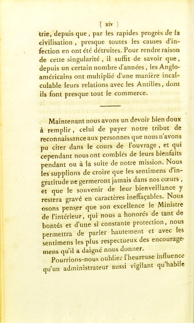 trie, depuis que , par les rapides progrès de îa civilisation , presque toutes les causes d'in- fection en ont été détruites. Pour rendre raison de cette singularité , il suffit de savoir que, depuis un certain nombre d'années , les Anglo- américains ont multiplié d'une manière incal- culable leurs relations avec les Antilles, dont ils font presque tout le commerce. Maintenant nous avons un devoir bien doux à remplir , celui de payer notre tribut de reconnaissance aux personnes que nous n'avons pu citer dans le cours de l'ouvrage , et qui cependant nous ont comblés de leurs bienfaits pendant ou à ïa suite de notre mission. Nous les supplions de croire que les sentimens d'in- gratitude ne germeront jamais dans nos cœurs , et que le souvenir de leur bienveillance y restera gravé en caractères ineffaçables. Nous osons penser que son excellence le Ministre de l'intérieur, qui nous a honorés de tant de bontés et d'une si constante protection, nous permettra de parler hautement et avec les sentimens les plus respectueux des encourage- mens qu'il a daigné nous donner. < Pourrions-nous oublier l'heureuse influence u'un administrateur aussi vigilant qu habile