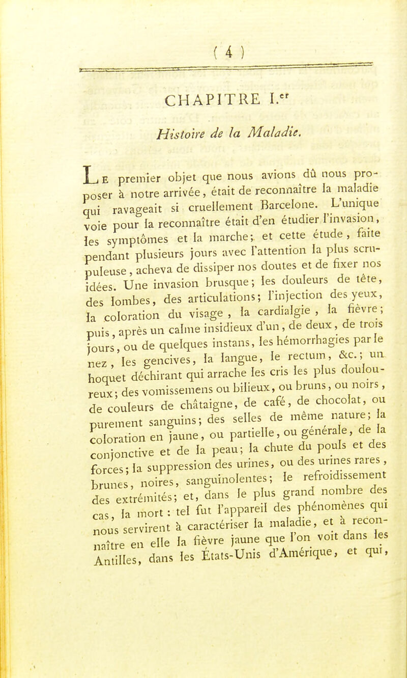 (_4J CHAPITRE I.cr Histoire de la Maladie. Le premier objet que nous avions dû nous pro- poser à notre arrivée, était de reconnaître la maladie qui ravageait si cruellement Barcelone. L'unique voie pour la reconnaître était d'en étudier l'invasion, les symptômes et la marche; et cette étude, faite pendant plusieurs jours avec l'attention la plus scru- puleuse , acheva de dissiper nos doutes et de fixer nos idées Une invasion brusque; les douleurs de tête, des lombes, des articulations; l'injection des yeux, la coloration du visage, la cardialgie , la fièvre; puis après un calme insidieux d'un, de deux, de trois fours ou de quelques instans, les hémorrhagies parle nez,'les gencives, la langue, le rectum, &c. ; un hoquet déchirant qui arrache les cris les plus doulou- reux des vomissemens ou bilieux, ou bruns, ou noirs, de couleurs de châtaigne, de café, de chocolat, ou purement sanguins; des selles de même nature; a coloration en jaune, ou partielle, ou générale, de la conjonctive et' de la peau; la chute du pouls et des forces; la suppression des urines, ou des urines rares brune , noires, sanguinolentes; le refroidissement 5es exrémités; et, dans le plus grand nombre des ca la mort : tel fut l'appareil des phénomènes qui nous servirent k caractériser la maladie, et a recon- nu e en elle la fièvre jaune que l'on voit dans les là lies, dans les États-Unis d'Amérique, et qui,