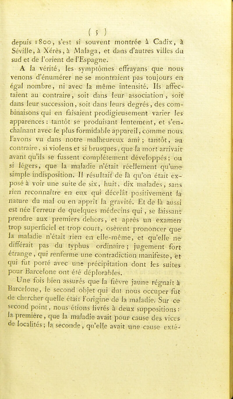 depuis 1800, s'est si souvent montrée à Cadix, à Sévilie, à Xérès, à Malaga, et dans d'autres villes du sud et de l'orient de l'Espagne. A la vérité, les symptômes effrayans que nous venons d'énumérer ne se montraient pas toujours en- égal nombre, ni avec fa même intensité. Ils affec- taient au contraire, soit dans leur association , soif dans leur succession, soit dans leurs degrés, des com- binaisons qui en faisaient prodigieusement varier les apparences: tantôt se produisant lentement, et s'en- chaînant avec le plus formidable appareil, comme nous l'avons vu dans notre malheureux ami-; tantôt, au contraire, si violens et si brusques, que la mort arrivait avant qu'ils se fussent complètement développés; ou si légers, que la maladie n'était, réellement qu'une- simple indisposition. Il résultait; de là qu'on était ex- posé à voir une suite de six, huit, dix malades, sans rien reconnaître en eux qui décelât positivement fa- nature du maf ou en apprît fa gravité. Et de là aussi est née l'erreur de quelques médecins qui, se laissant prendre aux premiers dehors, et après un examen trop superficiel et trop court, osèrent prononcer que la maladie n'était rien en elle-même, et qu'elfe ne différait pas du typhus ordinaire ; jugement fort étrange , qui renferme une contradiction manifeste-, et qui fut porté avec une précipitation dont Jes suites pour Barcelone ont été déplorables. Une fois bien assurés que la fièvre jaune régnait à Barcelone, le second objet qui dut nous occuper fut de chercher quelle était l'origine de la maladie. Sur ce second point, nous étions livrés à-deux suppositions: la première, que la maladie avait pour cause des vices de localités ; fa seconde, qu'elle avait une cause exté-