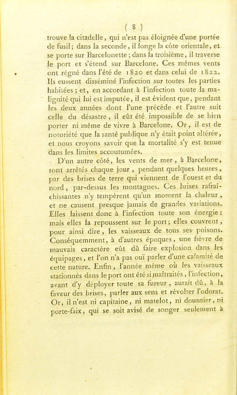 trouve la citadelle, qui n'est pas éloignée d'une portée de fusil; dans la seconde, il longe la côte orientale, et se porte sur Barcelonette ; dans la troisième, il traverse le port et s'étend sur Barcelone. Ces mêmes vents ont régné dans l'été de 1 820 et dans celui de 1 822. Ils eussent disséminé l'infection sur toutes les parties habitées ; et, en accordant à l'infection toute la ma- lignité qui lui est imputée, il est évident que, pendant les deux années dont l'une précède et l'autre suit celle du désastre , il eût été impossible de se bien porter ni même de vivre à Barcelone. Or , il est de notoriété que la santé publique n'y était point altérée, et nous croyons savoir que la mortalité s'y est tenue dans les limites accoutumées. D'un autre côté, les vents de mer, à Barcelone, sont arrêtés chaque jour , pendant quelques heures , par des brises de terre qui viennent de l'ouest et du nord, par-dessus les montagnes. Ces brises rafraî- chissantes n'y tempèrent qu'un moment la chaleur , et ne causent presque jamais de grandes variations. Elles laissent donc à l'infection toute son énergie : mais elles la repoussent sur le port ; elfes couvrent, pour ainsi dire , les vaisseaux de tous ses- poisons. Conséquemment, à d'autres époques, une fièvre de mauvais caractère eût dû faire explosion dans les équipages, et l'on n'a pas ouï parler d'une calamité de cette nature. Enfin , l'année même où les vaisseaux stationnés dans le port ont été si maltraités, l'infection, avant d'y déployer toute sa fureur, aurait dû, à la faveur des brises, parler aux sens et révolter l'odorat. Or, il n'est ni capitaine, ni matelot, ni douanier, ni porte-faix, qui se soit avisé de songer seulement à