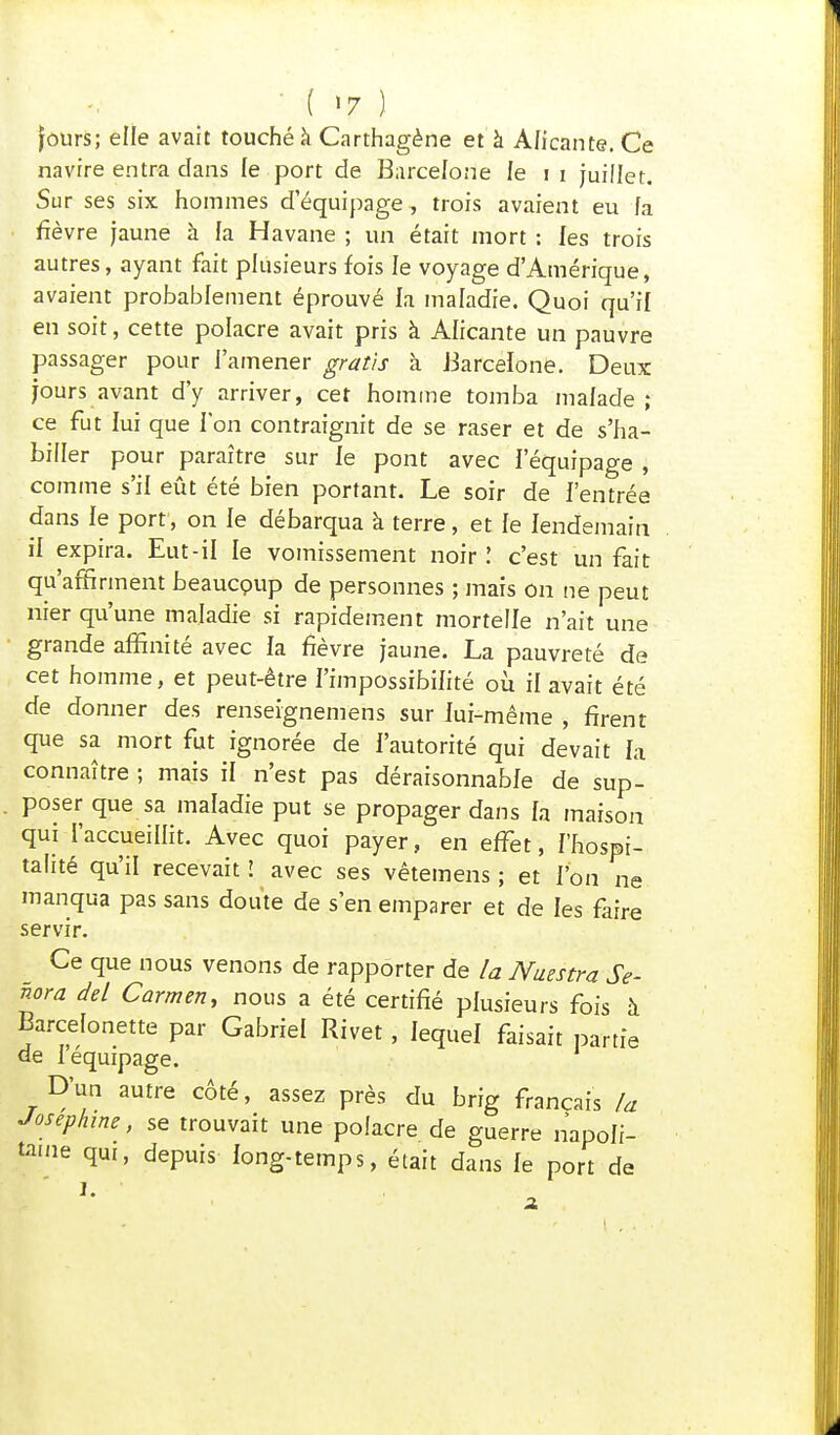 ■ ( >7 ) fours; elle avait touché à Carthagène et à A/icante. Ce navire entra dans le port de Barcelone fe 11 juillet. Sur ses six hommes d'équipage, trois avaient eu fa fièvre jaune à la Havane ; un était mort : les trois autres, ayant fait plusieurs fois le voyage d'Amérique, avaient probablement éprouvé la maladie. Quoi qu'il en soit, cette polacre avait pris à Alicante un pauvre passager pour l'amener gratis à Barcelone. Deux jours avant d'y arriver, cet homme tomba malade; ce fut lui que Ion contraignit de se raser et de s'ha- biller pour paraître sur le pont avec l'équipage , comme s'il eût été bien portant. Le soir de l'entrée dans le port, on le débarqua à terre, et le lendemain il expira. Eut-il le vomissement noir l c'est un fait qu'affirment beaucpup de personnes ; mais on ne peut nier qu'une maladie si rapidement mortelle n'ait une grande affinité avec la fièvre jaune. La pauvreté de cet homme, et peut-être l'impossibilité où il avait été de donner des renseignemens sur lui-même , firent que sa mort fut ignorée de l'autorité qui devait la connaître ; mais il n'est pas déraisonnable de sup- poser que sa maladie put se propager dans h maison qui l'accueillit. Avec quoi payer, en effet, l'hospi- talité qu'il recevait ! avec ses vêtemens ; et l'on ne manqua pas sans doute de s'en emparer et de les faire servir. Ce que nous venons de rapporter de la Naestra Se- nora de/ Carmen, nous a été certifié plusieurs fois à Barcelonette par Gabriel Rivet, lequel faisait partie de I équipage. D'un autre côté, assez près du brig français la Joséphine, se trouvait une polacre de guerre napoli- taine qui, depuis long-temps, était dans fe port de