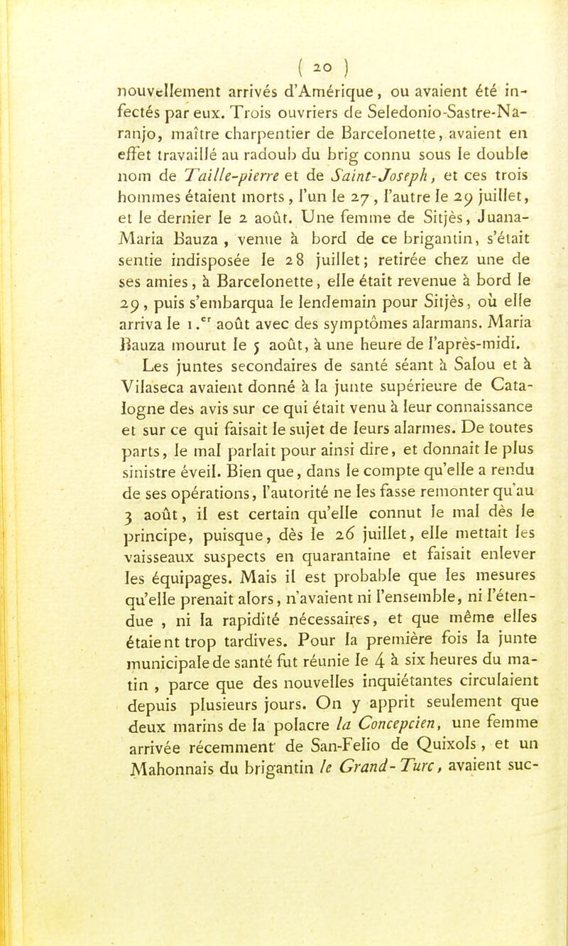 ( >° ) nouvellement arrivés d'Amérique, ou avaient été in- fectés par eux. Trois ouvriers de Seledonio-Sastre-Na- ranjo, maître charpentier de Barcelonette, avaient en effet travaillé au radoub du brig connu sous le double nom de Taille-pierre et de Saint- Joseph, et ces trois hommes étaient morts , l'un le 27 , l'autre le 29 juillet, et le dernier le 2 août. Une femme de Sitjès, Juana- Maria Bauza , venue à bord de ce brigantin, s'était sentie indisposée le 28 juillet; retirée chez une de ses amies, à Barcelonette, elle était revenue à bord le 29, puis s'embarqua le lendemain pour Sitjès, où elfe arriva le 1août avec des symptômes alarmans. Maria Bauza mourut le 5 août, à une heure de l'après-midi. Les juntes secondaires de santé séant a Salou et à. Vilaseca avaient donné à la junte supérieure de Cata- logne des avis sur ce qui était venu à leur connaissance et sur ce qui faisait le sujet de leurs alarmes. De toutes parts, le mal parlait pour ainsi dire, et donnait le plus sinistre éveil. Bien que, dans le compte qu'elle a rendu de ses opérations, l'autorité ne les fasse remonter qu'au 3 août, il est certain qu'elle connut le mal dès le principe, puisque, dès le 26 juillet, elle mettait les vaisseaux suspects en quarantaine et faisait enlever les équipages. Mais il est probable que les mesures qu'elle prenait alors, n'avaient ni l'ensemble, ni l'éten- due , ni la rapidité nécessaires, et que même elles étaient trop tardives. Pour la première fois la junte municipale de santé fut réunie le 4 à six heures du ma- tin , parce que des nouvelles inquiétantes circulaient depuis plusieurs jours. On y apprit seulement que deux marins de la polacre la Concepcien, une femme arrivée récemment' de San-Felio de Quixols, et un Mahonnais du brigantin le Grand- Turc, avaient suc-