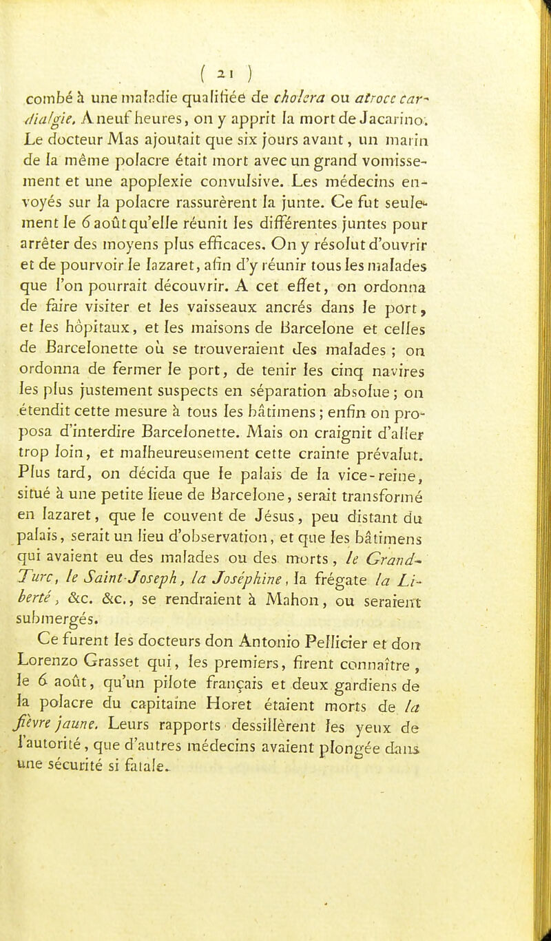 combé à une maladie qualifiée de choiera ou atroce car* //iafgie, À neuf heures, on y apprit la mort de Jacarino. Le docteur Mas ajoutait que six jours avant, un maria de la même pofacre était mort avec un grand vomisse- ment et une apoplexie convulsive. Les médecins en^- voyés sur la polacre rassurèrent la junte. Ce fut seule- ment le 6aoûtqu'eIJe réunit les différentes juntes pour arrêter des moyens plus efficaces. On y résolut d'ouvrir et de pourvoir le lazaret, afin d'y réunir tous les malades que l'on pourrait découvrir. A cet effet, on ordonna de faire visiter et les vaisseaux ancrés dans le port, et les hôpitaux, et les maisons de Barcelone et celles de Barcelonette où se trouveraient des malades ; on ordonna de fermer le port, de tenir les cinq navires les plus justement suspects en séparation absolue ; on étendit cette mesure à tous les bâtimens ; enfin on pro- posa d'interdire Barcelonette. Mais on craignit d'aller trop foin, et malheureusement cette crainte prévafut. Plus tard, on décida que le palais de fa vice-reine, situé à une petite lieue de Barcelone, serait transformé en lazaret, que le couvent de Jésus, peu distant du palais, serait un lieu d'observation, et que les bâtimens qui avaient eu des malades ou des morts, le Grand* Turc, le Saint- Joseph, la Joséphine, la frégate la Li- berté, &c. &c, se rendraient à Mahon, ou seraient submergés. Ce furent fes docteurs don Antonio Pellicier et don Lorenzo Grasset qui, les premiers, firent connaître , le 6 août, qu'un pilote français et deux gardiens de la polacre du capitaine Horet étaient morts de la fèvre jaune. Leurs rapports dessillèrent fes yeux de l'autorité, que d'autres médecins avaient plongée dans une sécurité si fatale^