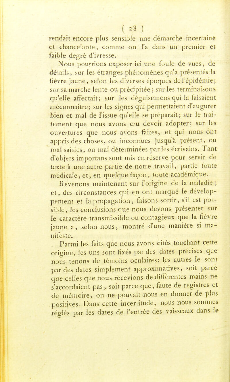 ( *8 ) rendait encore plus sensible une démarche incertaine et chancelante, comme on l'a dans un premier et faible de^rré d'ivresse. Nous pourrions exposer ici une foule de vues, de détails, sur les étranges phénomènes qu'a présentés la fièvre jaune, selon les diverses époques de l'épidémie; sur sa marche lente ou précipitée ; sur les terminaisons qu'elle affectait; sur les déguisemens qui la faisaient méconnaître; sur les signes qui permettaient d'augurer bien et mal de l'issue qu'elle se préparait; sur le trai- tement que nous avons cru devoir adopter; sur les ouvertures que nous avons faites, et qui nous ont appris des choses, ou inconnues jusqu'à présent, ou mal saisies, ou mal déterminées parles écrivains. Tant d'objt-is importans sont mis en réserve pour servir de texte à une autre partie de notre travail, partie toute médicale, et, en quelque façon, toute académique. Revenons maintenant sur l'origine de la maladie ; et, des circonstances qui en ont marqué le dévelop- pement et la propagation, faisons sortir, s'il est pos- sible, les conclusions que nous devons présenter sur le caractère transmissible ou contagieux que la fièvre jaune a, selon nous, montré d'une manière si ma- nifeste. Parmi les faits que nous avons cités touchant cette origine, les uns sont fixés par des dates précises que nous tenons de témoins oculaires; les autres le sont par des dates simplement approximatives, soit parce que celles que nous recevions de différentes mains ne s'accordaient pas, soit parce que, faute de registres et de mémoire, on ne pouvait nous en donner de plus positives. Dans cette incertitude, nous nous sommes réglés par les dates de l'entrée des vaisseaux dans le