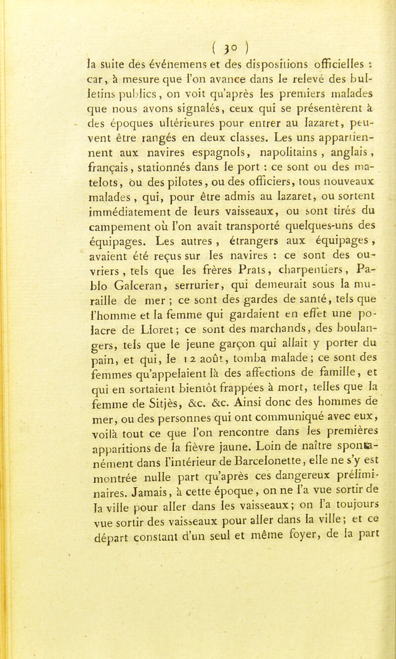 ( jo ) _ la suite des événemens et des dispositions officielles : car, à mesure que l'on avance dans le relevé des bul- letins publics, on voit qu'après les premiers malades que nous avons signalés, ceux qui se présentèrent à des époques ultérieures pour entrer au lazaret, peu- vent être rangés en deux classes. Les uns appartien- nent aux navires espagnols, napolitains, anglais, français, stationnés dans le port : ce sont ou des ma- telots, bu des pilotes, ou des officiers, tous nouveaux malades , qui, pour être admis au lazaret, ou sortent immédiatement de leurs vaisseaux, ou sont tirés du campement où l'on avait transporté quelques-uns des équipages. Les autres , étrangers aux équipages, avaient été reçus sur les navires : ce sont des ou- vriers , tels que les frères Prats, charpentiers, Pa- blo Galceran, serrurier, qui demeurait sous la mu- raille de mer ; ce sont des gardes de santé, tels que l'homme et la femme qui gardaient en effet une po- lacre de LIoret ; ce sont des marchands, des boulan- gers, tels que le jeune garçon qui allait y porter du pain, et qui, le 12 août, tomba malade; ce sont des femmes qu'appelaient là des affections de famille, et qui en sortaient bientôt frappées à mort, telles que la femme de Sitjès, &c. &c. Ainsi donc des hommes de mer, ou des personnes qui ont communiqué avec eux, voilà tout ce que l'on rencontre dans les premières apparitions de la fièvre jaune. Loin de naître sponKa- nément dans l'intérieur de Barcelonette, elle ne s'y est montrée nulle part qu'après ces dangereux prélimi- naires. Jamais, à cette époque, on ne l'a vue sortir de ïa ville pour aller dans les vaisseaux; on l'a toujours vue sortir des vaisseaux pour aller dans la ville; et ce départ constant d'un seul et même foyer, de la part