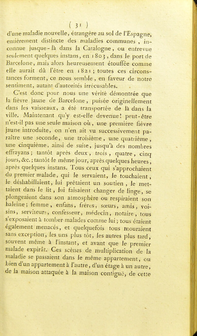 ( 3- ) d'une maladie nouvelle, étrangère au sol de l'Espagne, entièrement distincte des maladies communes , in- connue jusque-là dans la Catalogne, ou entrevue seulement quelques instans, en 1803, dans le port de Barcelone, mais alors heureusement étouffée comme elle aurait dû l'être en 1821 ; toutes ces circons- tances forment, ce nous semble , en faveur de notre sentiment, autant d'autorités irrécusables. C'est donc pour nous une vérité démontrée que la fièvre jaune de Barcelone , puisée originellement dans les vaisseaux, a été transportée de là dans la ville. Maintenant qu'y est-elle devenue! peut-être n'est-il pas une seule maison où , une première fièvre jaune introduite, on n'en ait vu successivement pa- raître une seconde, une troisième, une quatrième , une cinquième, ainsi de suite, jusqu'à des nombres effrayans ; tantôt après deux, trois , quatre, cinq jours, &c. ; tantôt le même jour, après quelques heures, après quelques instans. Tous ceux qui s'approchaient du premier malade, qui le servaient, le touchaient, le déshabillaient, lui prêtaient un soutien, le met- taient dans le lit, lui faisaient changer de linge, se plongeaient dans son atmosphère ou respiraient son haleine; femme, enfans, frères, sœurs, amis, voi- sins, serviteurs, confesseur, médecin, notaire, tous s'exposaient à tomber malades comme lui; tous étaient également menacés, et quelquefois tous mouraient sans exception, les uns plus tôt, les autres plus tard, souvent même à l'instant, et avant que le premier malade expirât. Ces scènes de multiplication de la maladie se passaient dans le même appartement, ou bien d'un appartement à l'autre, d'un étage à un autre, de la maison attaquée à la maison contiguë, de cette