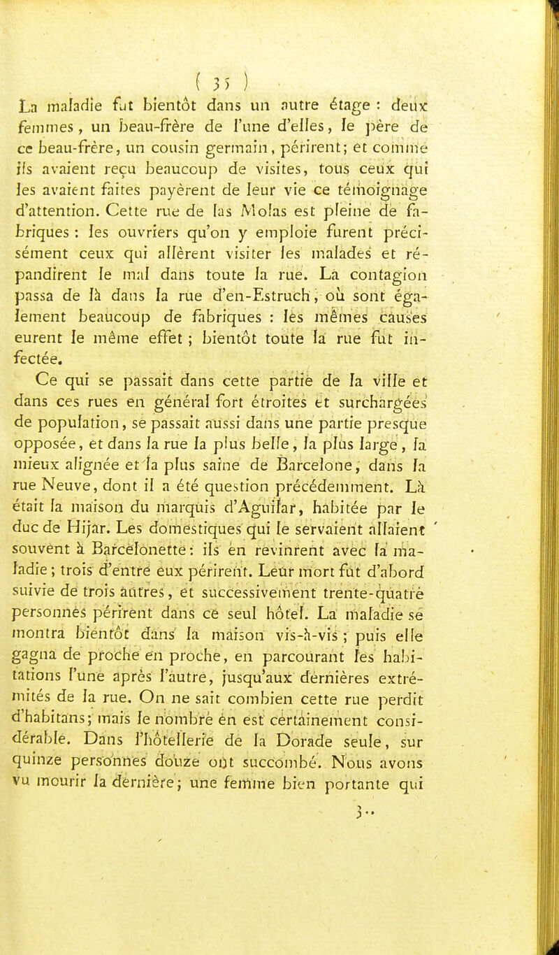 (M) La maladie fut bientôt dans un autre étage : deu* femmes, un beau-frère de l'une d'elles, le père de ce beau-frère, un cousin germain, périrent; et comme ifs avaient reçu beaucoup de visites, tous ceux qui les avaient faites payèrent de leur vie ce témoignage d'attention. Cette rue de [as Molas est pleine de fa- briques : les ouvriers qu'on y emploie furent préci- sément ceux qui allèrent visiter les malades et ré- pandirent le mal dans toute la rue. Là contagion passa de là dans la rue d'en-Estruch, où sont éga- lement beaucoup de fabriques : les mêmes causes eurent le même effet ; bientôt toute là rue fut in- fectée. Ce qui se passait dans cette partie de la ville et dans ces rues en général fort étroites et surchargées de population, se passait aussi dans une partie presque opposée, et dans la rue la plus belle, fa plus large , fa mieux alignée et fa plus saine de Barcelone, dans /a rue Neuve, dont il a été question précédemment. Là était la maison du marquis d'Aguifar, habitée par le duc de Hijar. Les domestiques qui le servaient allaient souvent à Bafcëlonette : ils en revinrent avec la ma- ladie ; trois d'entre eux périrent. Leur mort fût d'abord suivie de trois autres, et successivement trente-quatre personnes périrent dans ce seul hôtel. La maladie se montra bientôt dans' la maison vis-h-vis ; puis elle gagna de proche en proche, en parcourant les habi- tations l'une après l'autre, jusqu'aux dernières extré- mités de la rue. On ne sait combien cette rue perdit d'habitans; mais le nombre èn est cértâinement consi- dérable. Dans l'hôtellerie de la Dorade seule, sur quinze personnes douze ont succombé. Nous avons vu mourir la dernière ; une femme bien portante qui 3-