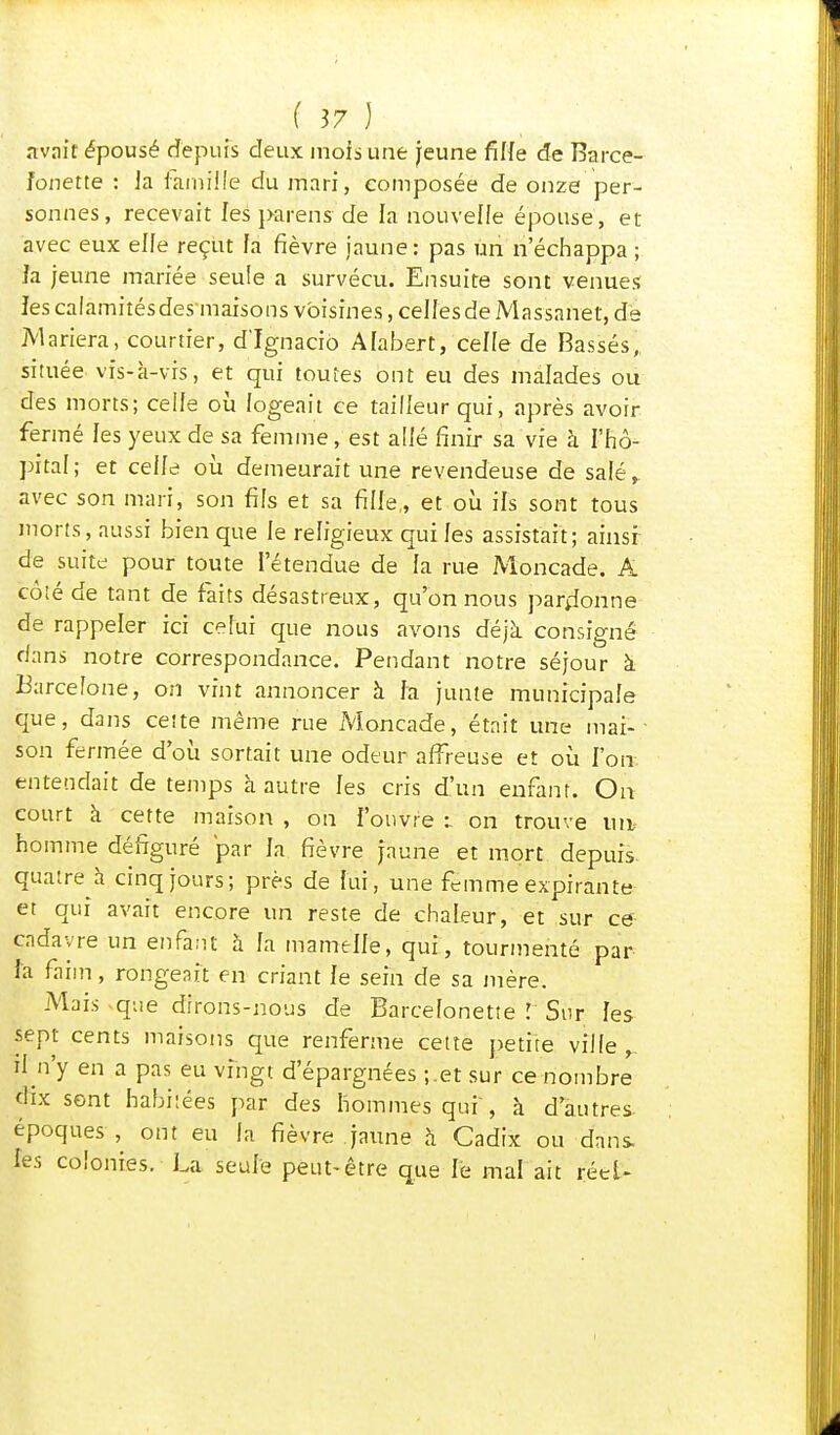 avait épousé depuis deux mois une jeune fille de Barce- fonette : ]a famille du mari, composée de onze per- sonnes, recevait lesparëns de la nouvelle épouse, et avec eux elle reçut fa fièvre jaune: pas un n'échappa ; Ja jeune mariée seule a survécu. Ensuite sont venues les calamitésdes'maisons voisines, cellesde Massanet, de Mariera, courtier, d'Ignacio Afabert, celle de Bassés, située vis-à-vis, et qui toutes ont eu des malades ou des morts; celle où logeait ce tailleur qui, après avoir fermé les yeux de sa femme, est allé finir sa vie à l'hô- pital; et celle où demeurait une revendeuse de salé, avec son mari, son fils et sa fille, et où ils sont tous morts, aussi bien que le religieux qui les assistait; ainsi de suite pour toute l'étendue de la rue Moncade. A côté de tant de faits désastreux, qu'on nous pardonne de rappeler ici celui que nous avons déjà consigné dans notre correspondance. Pendant notre séjour à Barcelone, on vint annoncer à fa junte municipale que, dans cette même rue Moncade, était une mai-- son fermée d'où sortait une odeur affreuse et où l'on entendait de temps à autre les cris d'un enfant. On court à cette maison , on i'onvre :. on trouve ua- homme défiguré par la fièvre jaune et mort depuis, quatre à cinq jours; près de lui, une femme expirante et qui avait encore un reste de chaleur, et sur ce cadavre un enfant à la mamelle, qui, tourmenté par Fa faim, rongeait en criant le sein de sa mère. Mais que dirons-nous de Barcefonette ! Sur les sept cents maisons que renferme cette petite ville ^ rf n'y en a pas eu vingt d'épargnées ;.et sur ce nombre' dix sont habitées par des hommes qui, à d'autres, époques , ont eu la fièvre jaune à Cadix ou dans- les colonies. La seule peut-être que le mal ait réel- I
