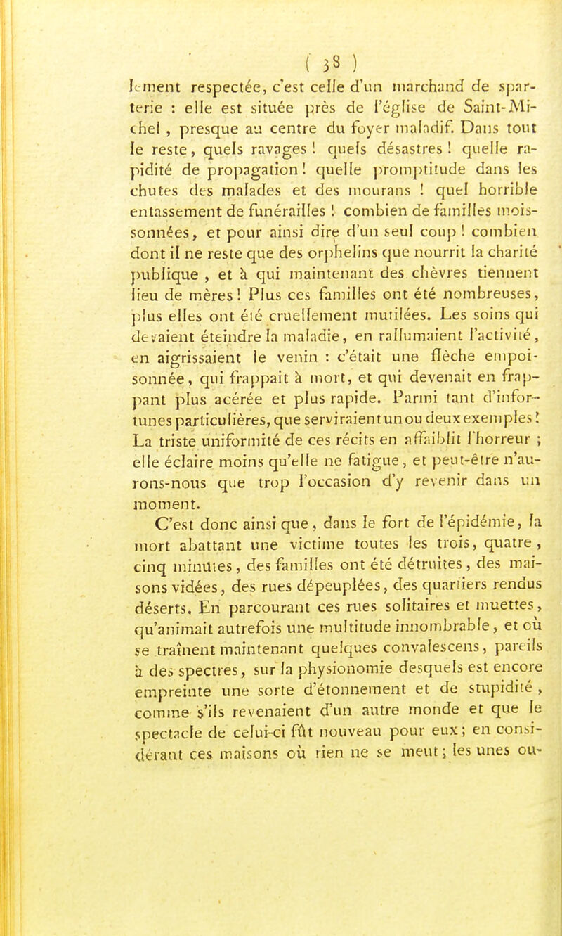 ( 33 ) le ment respectée, c'est celle d'un marchand de spar- terie : elle est située près de l'église de Saint-Mi- chel , presque au centre du foyer maladif. Dans tout le reste, quels ravages ! quels désastres ! quelle ra- pidité de propagation ! quelle promptitude dans les chutes des malades et des mourans ! quel horrible entassement de funérailles ! combien de familles mois- sonnées, et pour ainsi dire d'un seul coup ! combien dont il ne reste que des orphelins que nourrit la charité publique , et à qui maintenant des chèvres tiennent lieu de mères! Plus ces familles ont été nombreuses, plus elles ont éié cruellement mutilées. Les soins qui devaient éteindre la maladie, en rallumaient l'activité, en aigrissaient le venin : c'était une flèche empoi- sonnée, qui frappait à mort, et qui devenait en frap- pant plus acérée et plus rapide. Parmi tant d'infor- tunes particulières, que serviraientunou deux exemples l La triste uniformité de ces récits en affaiblit l'horreur ; elle éclaire moins qu'elle ne fatigue, et peut-être n'au- rons-nous que trop l'occasion d'y revenir dans un moment. C'est donc ainsi que, dans le fort de l'épidémie, fa mort abattant une victime toutes les trois, quatre, cinq minutes , des familles ont été détruites , des mai- sons vidées, des rues dépeuplées, des quartiers rendus déserts. En parcourant ces rues solitaires et muettes, qu'animait autrefois une multitude innombrable, et où se trament maintenant quelques convalescens, pareils à des spectres, sur la physionomie desquels est encore empreinte une sorte d'étonnement et de stupidité , comme s'ils revenaient d'un autre monde et que le spectacle de celui-ci fût nouveau pour eux ; en consi- dérant ces maisons où rien ne se meut ; les unes ou-