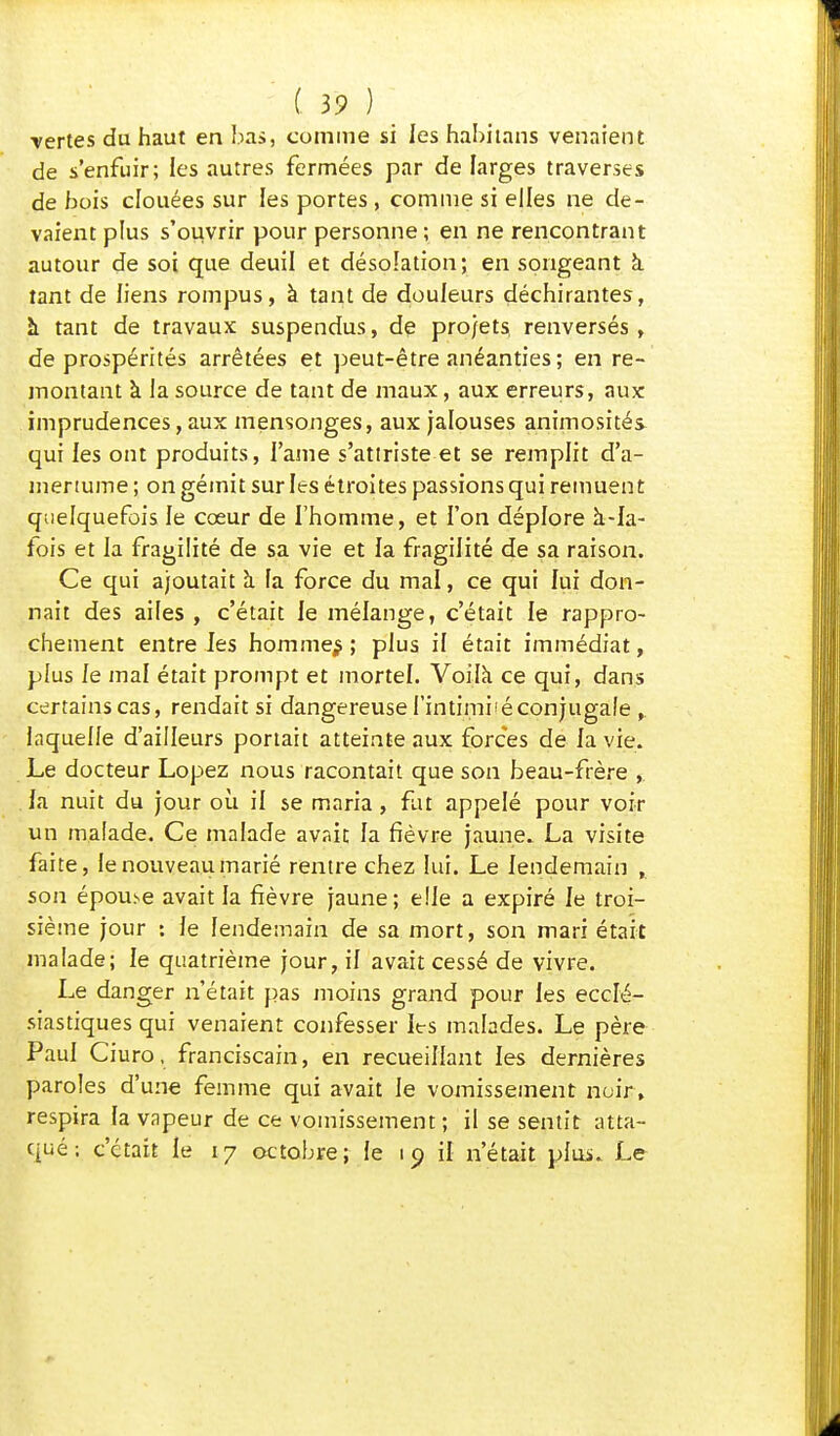 •vertes du haut en bas, comme si les habhans venaient de s'enfuir; les autres fermées par de larges traverses de bois clouées sur les portes , comme si elles ne de- vaient plus s'ouvrir pour personne; en ne rencontrant autour de soi que deuil et désolation; en songeant à. tant de liens rompus, à tant de douleurs déchirantes, à tant de travaux suspendus, de projets, renversés, de prospérités arrêtées et peut-être anéanties ; en re- montant à la source de tant de maux, aux erreurs, aux imprudences, aux mensonges, aux jalouses animosités- qui les ont produits, l'ame s'attriste et se remplit d'a- mertume ; on gémit sur les étroites passions qui remuent quelquefois le cœur de l'homme, et l'on déplore à-Ia- fois et la fragilité de sa vie et la fragilité de sa raison. Ce qui ajoutait à la force du mal, ce qui lui don- nait des ailes , c'était le mélange, c'était le rappro- chement entre les hommes ; plus il était immédiat, plus le mal était prompt et mortel. Voila ce qui, dans certains cas, rendait si dangereuse l'intimiiéconjugafe laquelle d'ailleurs portait atteinte aux forces de la vie. Le docteur Lopez nous racontait que son beau-frère , la nuit du jour où il se maria, fat appelé pour voir un malade. Ce malade avait la fièvre jaune. La visite faite, le nouveau marié rentre chez lui. Le lendemain , son épou>e avait la fièvre jaune; elle a expiré le troi- sième jour : le lendemain de sa mort, son mari était malade; le quatrième jour, il avait cessé de vivre. Le danger n'était pas moins grand pour les ecclé- siastiques qui venaient confesser les malades. Le père Paul Ciuro, franciscain, en recueillant les dernières paroles d'une femme qui avait le vomissement noir, respira la vapeur de ce vomissement; il se sentit atta- qué ; c'était le 17 octobre; le 19 il n'était plui. Le