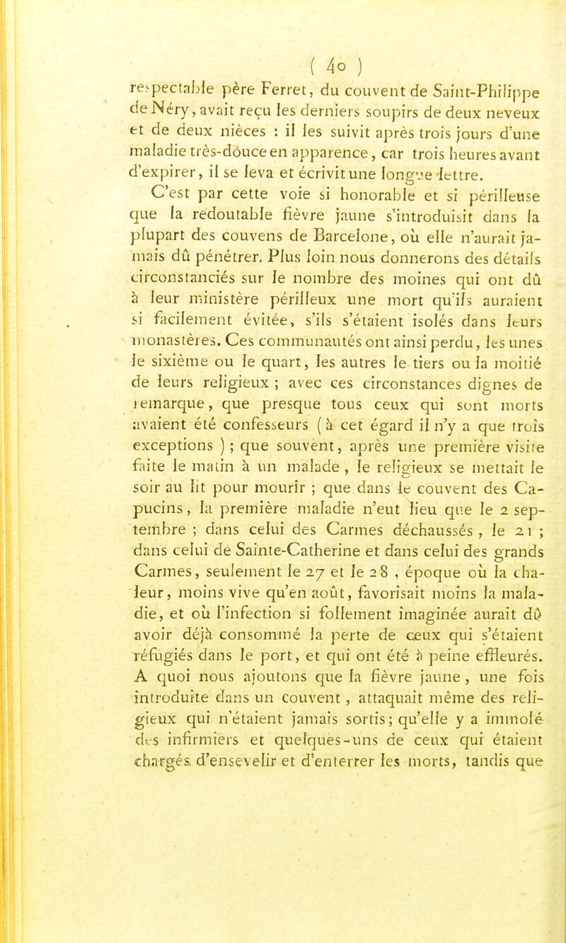 respectable père Ferret, du couvent de Saint-Philippe de Néry, avait reçu les derniers soupirs de deux neveux et de deux nièces : il les suivit après trois jours d'une maladie très-douce en apparence, car trois heures avant d'expirer, il se leva et écrivitune longv.e-lettre. C'est par cette voie si honorable et si périlleuse que la redoutable fièvre jaune s'introduisit dans la plupart des couvens de Barcelone, où elle n'aurait ja- mais dû pénétrer. Plus loin nous donnerons des détails circonstanciés sur le nombre des moines qui ont dû à leur ministère périlleux une mort qu'ils auraient si facilement évitée, s'ils s'étaient isolés dans leurs monastères. Ces communautés ont ainsi perdu, les unes le sixième ou le quart, les autres le tiers ou la moitié de leurs religieux ; avec ces circonstances dignes de i emarque, que presque tous ceux qui sont morts avaient été confesseurs (à cet égard il n'y a que trois exceptions ) ; que souvent, après une première visite faite le matin à un malade , le religieux se mettait le soir au lit pour mourir ; que dans le couvent des Ca- pucins , la première maladie n'eut lieu que le 2 sep- tembre ; dans celui des Carmes déchaussés, le 21 ; dans celui de Sainte-Catherine et dans celui des orands Carmes, seulement le 27 et le 28 , époque où la cha- leur, moins vive qu'en août, favorisait moins la mala- die, et où l'infection si follement imaginée aurait dû avoir déjà consommé la perte de ceux qui s'étaient réfugiés dans le port, et qui ont été à peine effleurés. A quoi nous ajoutons que la fièvre jaune , une fois introduite dans un couvent, attaquait même des reli- gieux qui n'étaient jamais sortis ; qu'elle y a immolé des infirmiers et quelques-uns de ceux qui étaient chargés, d'ensevelir et d'enterrer les morts, tandis que