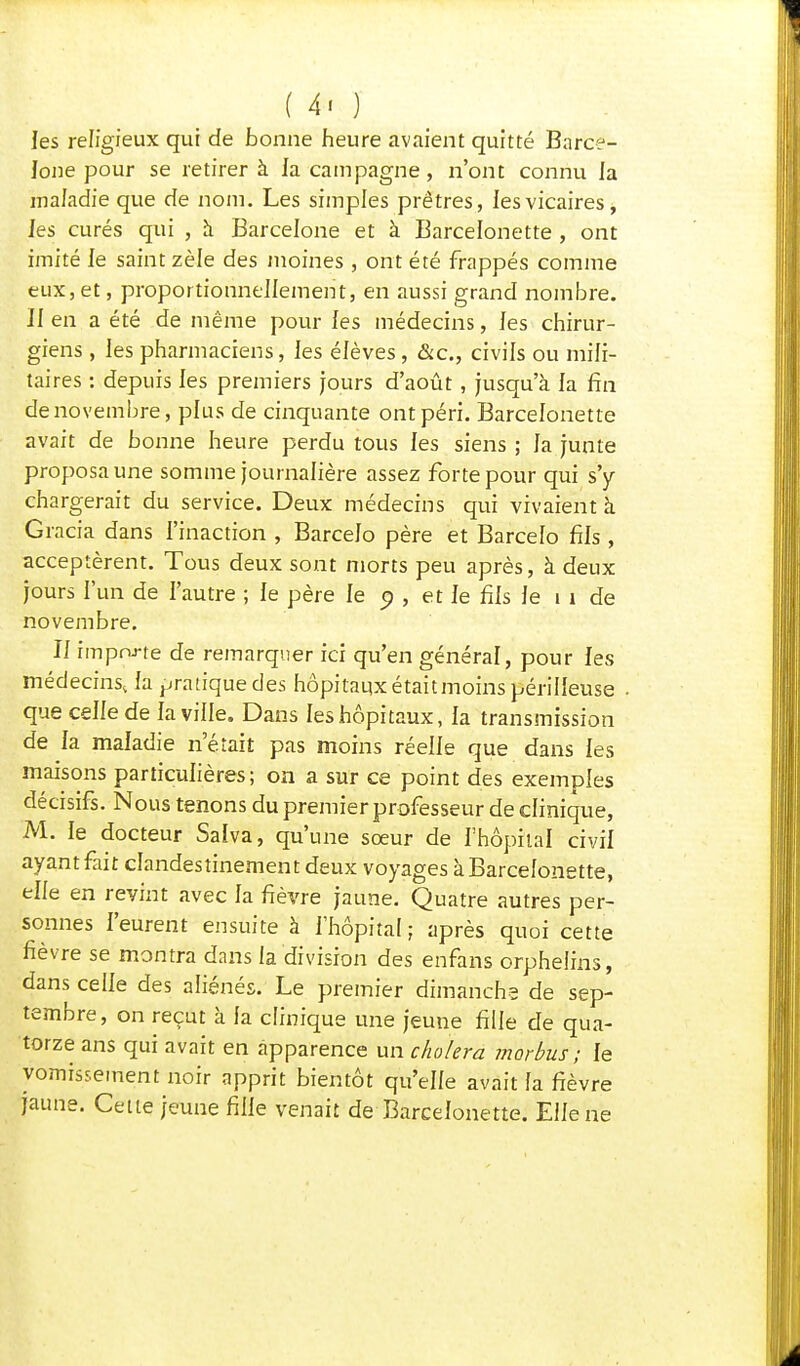 les religieux qui de bonne heure avaient quitté Barce- lone pour se retirer à la campagne, n'ont connu la maladie que de nom. Les simples prêtres, les vicaires^ les curés qui , à Barcelone et à Barcelonette , ont imité le saint zèle des moines , ont été frappés comme eux, et, proportionnellement, en aussi grand nombre. Il en a été de même pour les médecins, les chirur- giens , les pharmaciens, les élèves , &c, civils ou mili- taires : depuis les premiers jours d'août, jusqu'à la fin de novembre, plus de cinquante ont péri. Barcelonette avait de bonne heure perdu tous les siens ; la junte proposa une somme journalière assez forte pour qui s'y chargerait du service. Deux médecins qui vivaient à Gracia dans l'inaction , Barcelo père et Barcelo fils , acceptèrent. Tous deux sont morts peu après, à deux jours l'un de l'autre ; le père le o , et le fils le 11 de novembre. Il importe de remarquer ici qu'en général, pour les médecins, la pratique des hôpitaux était moins périlleuse que celle de la ville. Dans les hôpitaux, la transmission de la maladie n'était pas moins réelle que dans les maisons particulières; on a sur ce point des exemples décisifs. Nous tenons du premier professeur de clinique, M. le docteur Salva, qu'une sœur de l'hôpital civil ayant fait clandestinement deux voyages à Barcelonette, elle en revint avec la fièvre jaune. Quatre autres per- sonnes l'eurent ensuite à l'hôpital; après quoi cette fièvre se montra dans la division des enfans orphelins, dans celle des aliénés. Le premier dimanche de sep- tembre, on reçut à la clinique une jeune fille de qua- torze ans qui avait en apparence un choiera morbus ; le vomissement noir apprit bientôt qu'elle avait fa fièvre jaune. Cette jeune fille venait de Barcelonette. Elle ne