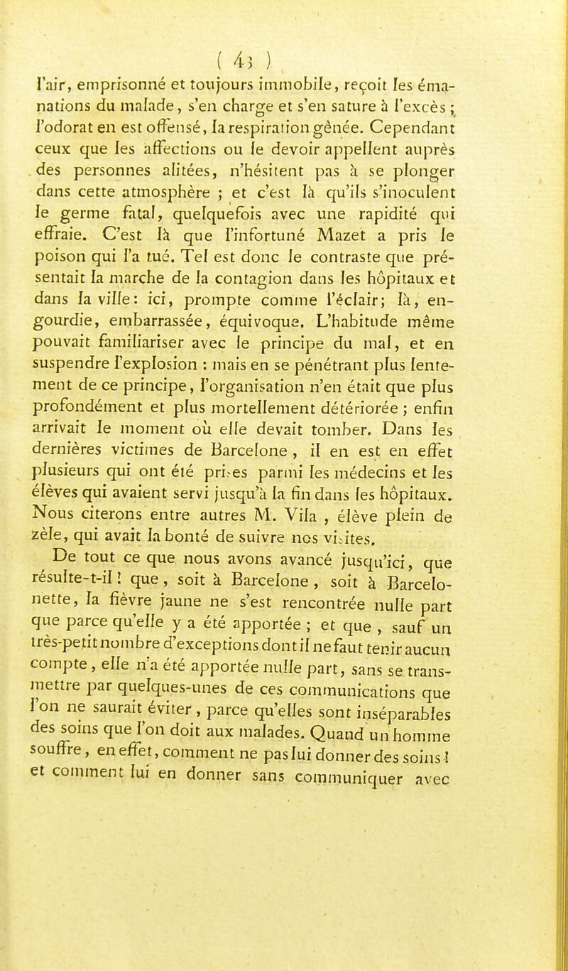 | Ai ) , l'air, emprisonné et toujours immobile, reçoit les éma- nations du malade, s'en charge et s'en sature à l'excès ; l'odorat en est offensé, la respiration gênée. Cependant ceux que les affections ou le devoir appellent auprès des personnes alitées, n'hésitent pas à se plonger dans cette atmosphère ; et c'est là qu'ils s'inoculent le germe fatal, quelquefois avec une rapidité qui effraie. C'est là que l'infortuné Mazet a pris le poison qui l'a tué. Tel est donc le contraste que pré- sentait la marche de la contagion dans les hôpitaux et dans la ville: ici, prompte comme l'éclair; là, en- gourdie, embarrassée, équivoque. L'habitude même pouvait familiariser avec le principe du mal, et en suspendre l'explosion : mais en se pénétrant plus lente- ment de ce principe, l'organisation n'en était que plus profondément et plus mortellement détériorée ; enfin arrivait le moment où elfe devait tomber. Dans les dernières victimes de Barcelone , il en est en effet plusieurs qui ont élé prises parmi les médecins et les élèves qui avaient servi jusqu'à la fin dans les hôpitaux. Nous citerons entre autres M. Viia , élève plein de zèle, qui avait la bonté de suivre nos vLites. De tout ce que nous avons avancé jusqu'ici, que résulte-t-il î que , soit à Barcelone , soit à Barcelo- nette, la fièvre jaune ne s'est rencontrée nulle part que parce qu'elle y a été apportée ; et que , sauf un très-petit nombre d'exceptions dont il ne faut tenir aucun compte, elle n'a été apportée nulle part, sans se trans- mettre par quelques-unes de ces communications que l'on ne saurait éviter , parce qu'elles sont inséparables des soins que l'on doit aux malades. Quand un homme souffre, en effet, comment ne pas lui donner des soins l et comment lui en donner sans communiquer avec