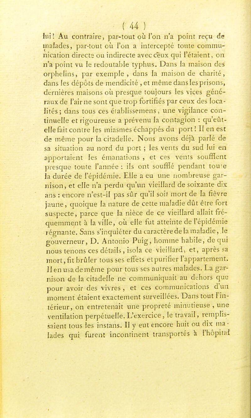 lui! Au contraire, par-tout où l'on n'a point reçu de malades, par-tout où l'on a intercepté toute commu- nication directe ou indirecte avec ceux qui l'étaient, on n'a point vu le redoutable typhus. Dans la maison des orphelins, par exemple, dans la maison de charité, dans les dépôts de mendicité , et même dans les prisons, dernières maisons où presque toujours les vices géné- raux de l'airne sont que trop fortifiés par ceux des loca- lités; dans tous ces élablissemens, une vigilance con- tinuelle et rigoureuse a prévenu la contagion : qu'eût- elle fait contre les miasmes échappés du porti II en est de même pour la citadelle. Nous avons déjà parlé de sa situation au nord du port ; les vents du sud lui en apportaient les émanations , et ces vents soufflent presque toute l'année : ils ont soufflé pendant toute la durée de l'épidémie. Elle a eu une nombreuse gar- nison, et elle n'a perdu qu'un vieillard de soixante dix ans : encore n'est-il pas sûr qu'il soit mort de la fièvre jaune, quoique la nature de cette maladie dût être fort suspecte, parce que la nièce de ce vieillard allait fré- quemment à la ville, où elle fut atteinte de l'épidémie régnante. Sans s'inquiéter du caractère de la maladie,.le gouverneur, D. Antonio Puig, homme habile, de qui nous tenons ces détails, isola ce vieillard, et, après sa mort, fit brûler tousses effets etpurifier l'appartement. Jlenusademême pour tous ses autres malades. La gar- nison de la citadelle ne communiquait au dehors que pour avoir des vivres , et ces communications d'un moment étaient exactement surveillées. Dans tout l'in- térieur, on entretenait une propreté minutieuse , une ventilation perpétuelle. L'exercice, le travail, remplis- saient tous les instans. Il y eut encore huit ou dix ma- lades qui furent incontinent transportés à l'hôpital