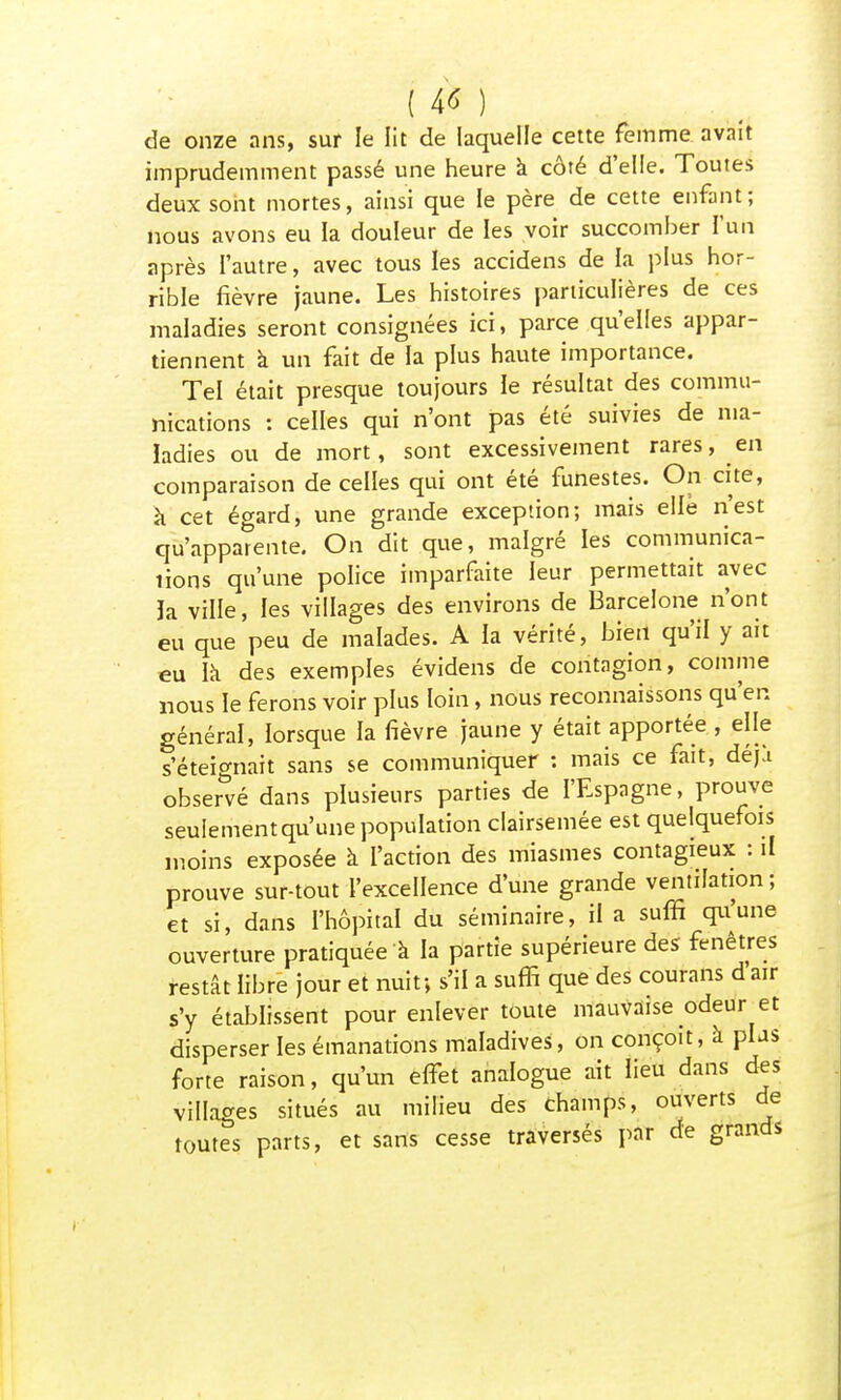 ( 4* ) de onze ans, sur le lit de laquelle cette femme avait imprudemment passé une heure a côté d'elle. Toutes deux sont mortes, ainsi que le père de cette enfant; nous avons eu la douleur de les voir succomber l'un après l'autre, avec tous les accidens de la plus hor- rible fièvre jaune. Les histoires particulières de ces maladies seront consignées ici, parce qu'elles appar- tiennent à un fait de la plus haute importance. Tel était presque toujours le résultat des commu- nications : celles qui n'ont pas été suivies de ma- ladies ou de mort, sont excessivement rares, en comparaison de celles qui ont été funestes. On cite, à cet éo-ard, une grande exception; mais elle n'est qu'appaTente. On dit que, malgré les communica- tions qu'une police imparfaite leur permettait avec la ville, les villages des environs de Barcelone n'ont eu que peu de malades. A la vérité, bien qu'il y ait eu la des exemples évidens de contagion, comme nous le ferons voir plus loin, nous reconnaissons qu'en générai, lorsque la fièvre jaune y était apportée , elle s'éteignait sans se communiquer : mais ce fait, déjà observé dans plusieurs parties de l'Espagne, prouve seulement qu'une population clairsemée est quelquefois moins exposée à l'action des miasmes contagieux : il prouve sur-tout l'excellence d'une grande ventilation; et si, dans l'hôpital du séminaire, il a suffi qu'une ouverture pratiquée à la partie supérieure des fenêtres restât libre jour et nuit; s'il a suffi que des courans d air s'y établissent pour enlever toute mauvaise odeur et disperser les émanations maladives, on conçoit, à plus forte raison, qu'un elfet analogue ait lieu dans des villages situés au milieu des champs, ouverts de toutes parts, et sans cesse traversés par de grands