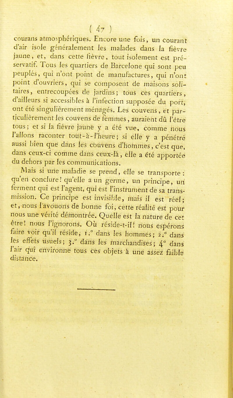 courans atmosphériques. Encore une fois, un courant d'air isole généralement les malades dans la fièvre jaune, et, dans cette fièvre, tout isolement est pré- servatif. Tous les quartiers de Barcelone qui sont peu peuplés, qui n'ont point de manufactures, qui n'ont point d'ouvriers, qui se Composent de maisons soli- taires, entrecoupées de jardins; tous ces quartiers, d'ailleurs si accessibles à l'infection supposée du port, ont été singulièrement ménagés. Les couvens , et par- ticulièrement les couvens de femmes, auraient dû l'être tous ; et si fa fièvre faùhë y a été vue, comme nous l'alfons raconter tout-à-l'heure ; si elle y a pénétré aussi bien que dans les couvens d'hommes, c'est que, dans ceux-ci comme dans ceux-là, elle a été apportée du dehors par les communications. Mais si une maladie se prend, elle se transporte: qu'en conclure! qu'elfe a un germe, un principe, un ferment qui est l'agent, qui est l'instrument de sa trans- mission. Ce principe est invisible, mais il est réel; et, nous l'avouons de bonne foi, cette réalité est pour nous une vérité démontrée. Quelle est la nature de cet être! nous l'ignorons. Où réside-t-il! nous espérons faire voir qu'il réside, u° dans les hommes; 2.0 dans les effets usuels; 3.0 dans les marchandises; 4° dans l'air qui environne tous ces objets à une assei faible distance.