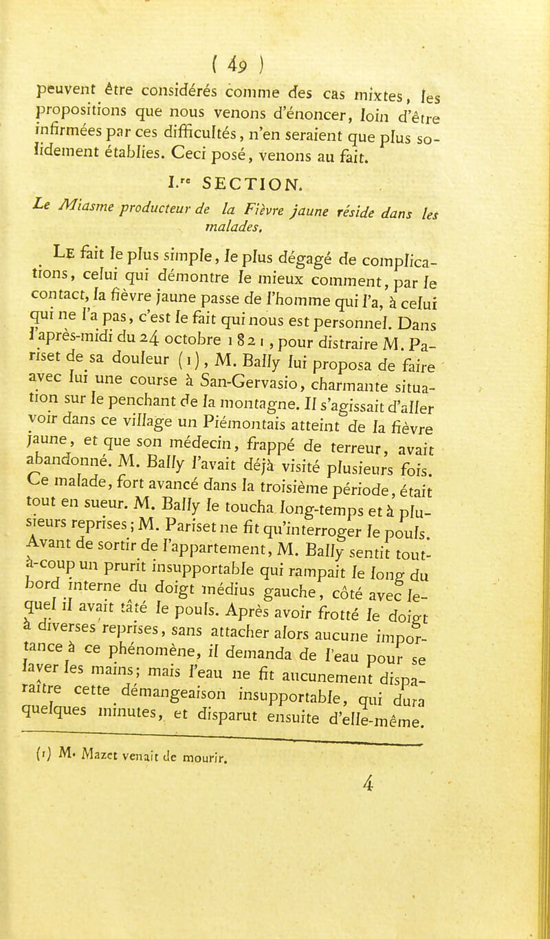 ( 4* ) peuventêtre considérés comme des cas mixtes, Jes propositions que nous venons d'énoncer, loin d'être infirmées par ces difficultés, n'en seraient que plus so- lidement établies. Ceci posé, venons au fait. I. SECTION. Le Miasme producteur de la Fièvre jaune réside dans les malades. Le fait le plus simple, Je plus dégagé de complica- tions, celui qui démontre le mieux comment, par Je contact, Ja fièvre jaune passe de l'homme qui J'a,'à ceJui qui ne l'a pas, c'est Je fait qui nous est personnel. Dans i après-midi du 24 octobre 1 § 2 ,, pour distraire M. Pa- nset de sa douleur (1), M. BaîJy fui proposa de faire avec Jui une course à San-Gervasio, charmante situa- tion sur le penchant de Ja montagne. IJ s'agissait d'aJJer voir dans ce village un Piémontais atteint de Ja fièvre jaune, et que son médecin, frappé de terreur, avait abandonné. M. Bally J'avait déjà visité plusieurs fois Ce malade, fort avancé dans Ja troisième période, était tout en sueur. M. BaJJy Je toucha long-temps et à plu- sieurs reprises ; M. Pariset ne fit qu'interroger Je poufs Avant de sortir de l'appartement, M. Bally sentit tout- à-coup un prurit insupportable qui rampait Je long du bord interne du doigt médius gauche, côté avec Je- quel ri avait tâté Je pouls. Après avoir frotté Je doi« à diverses reprises, sans attacher aJors aucune impor- tance à ce phénomène, il demanda de J'eau pour se Jayer Jes mains; mais J'eau ne fit aucunement dispa- raître cette démangeaison insupportabJe, qui dura quelques minutes, et disparut ensuite d'elle-même. (') M. Mazct venait de mourir.