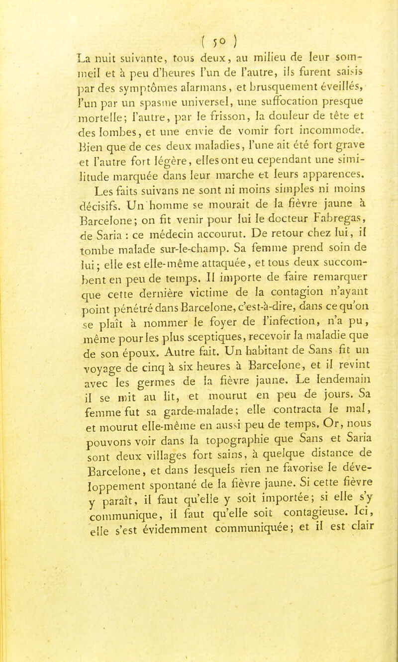 ( $o } La nuit suivante, tous deux, au milieu de leur som- meil et à peu d'heures l'un de l'autre, ils furent saisis par des symptômes alarmans, et brusquement éveillés, l'un par un spasme universel, une suffocation presque mortelle; l'autre, par le frisson, la douleur de tête et des lombes, et une envie de vomir fort incommode. Bien que de ces deux maladies, l'une ait été fort grave et l'autre fort légère, elles ont eu cependant une simi- litude marquée dans leur marche et leurs apparences. Les faits suivans ne sont ni moins simples ni moins décisifs. Un'homme se mourait de la fièvre jaune à Barcelone; on fît venir pour lui le docteur Fabregas, de Saria : ce médecin accourut. De retour chez lui, il tombe malade sur-le-champ. Sa femme prend soin de lui; elle est elle-même attaquée, et tous deux succom- bent en peu de temps. Il importe de faire remarquer que cette dernière victime de la contagion n'ayant point pénétré dans Barcelone, c'est-à-dire, dans ce qu'on se plaît à nommer le foyer de l'infection, n'a pu, même pour les plus sceptiques, recevoir la maladie que de son époux. Autre fait. Un habitant de Sans fit un voyage de cinq k six heures à Barcelone, et il revint avec les germes de la fièvre jaune. Le lendemain il se mit au lit, et mourut en peu de jours. Sa femme fut sa garde-malade; elle contracta le mal, et mourut elle-même en aussi peu de temps. Or, nous pouvons voir dans la topographie que Sans et Saria sont deux villages fort sains, à quelque distance de Barcelone, et dans lesquels rien ne favorise le déve- loppement spontané de la fièvre jaune. Si cette fièvre y paraît, il faut qu'elle y soit importée; si elle s'y communique, il faut qu'elle soit contagieuse. Ici, elle s'est évidemment communiquée; et il est clair