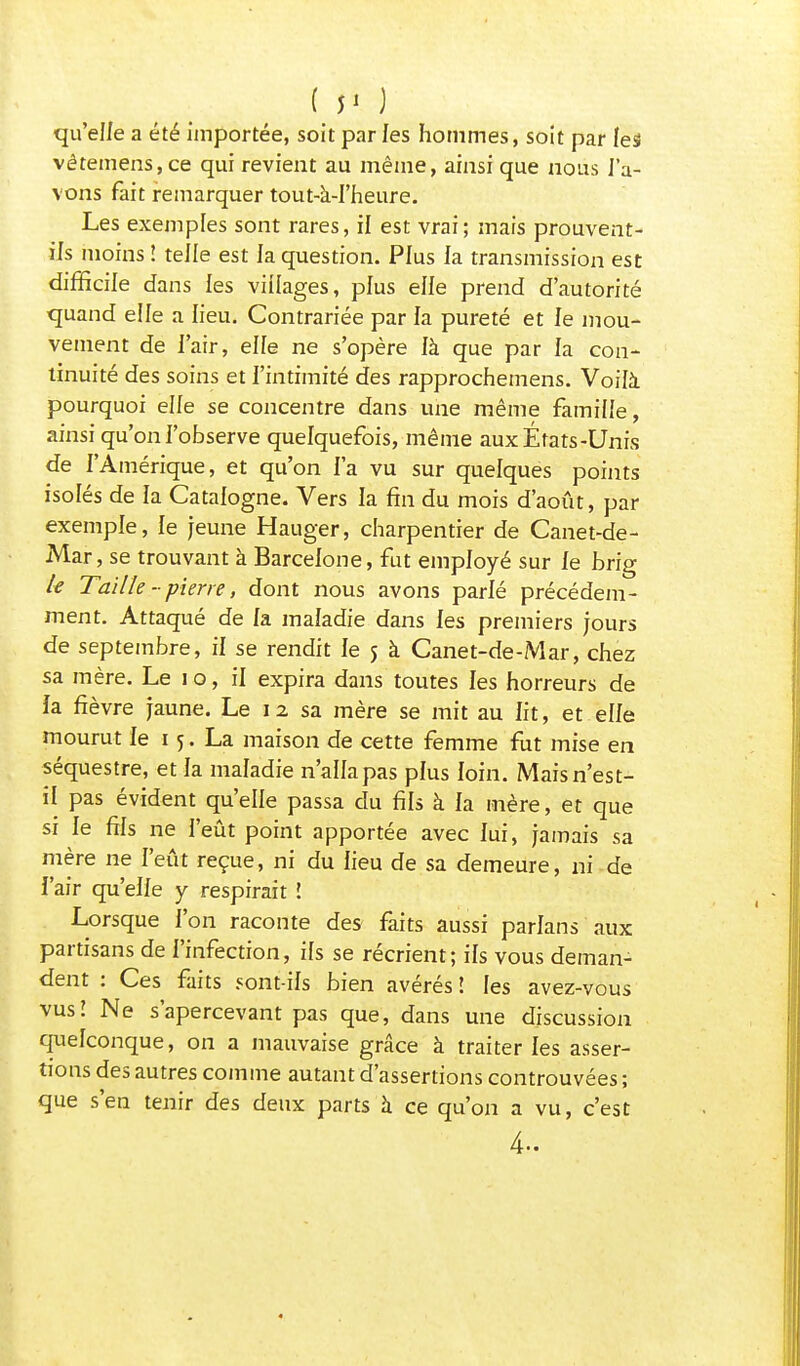 ( >< ) qu'elle a été importée, soit par les hommes, soit par les vêtemens,ce qui revient au même, ainsi que nous l'a- vons fait remarquer tout-a-I'heure. Les exemples sont rares, il est vrai; mais prouvent- ils moins î telle est la question. Plus la transmission est difficile dans les villages, plus elle prend d'autorité quand elle a lieu. Contrariée par la pureté et le mou- vement de l'air, eiïe ne s'opère là que par la con- tinuité des soins et l'intimité des rapprochemens. Voilà pourquoi elle se concentre dans une même famiiie, ainsi qu'on l'observe quelquefois, même aux États-Unis de l'Amérique, et qu'on Fa vu sur quelques points isolés de la Catalogne. Vers la fin du mois d'août, par exemple, le jeune Hauger, charpentier de Canet-de- Mar, se trouvant à Barcelone, fut employé sur le brig k Taille - pierre, dont nous avons parlé précédem- ment. Attaqué de la maladie dans les premiers jours de septembre, il se rendit le j à Canet-de-Mar, chez sa mère. Le i o, il expira dans toutes les horreurs de la fièvre jaune. Le 12 sa mère se mit au lit, et elle mourut le 15. La maison de cette femme fut mise en séquestre, et la maladie n'alla pas plus loin. Mais n'est- il pas évident qu'elle passa du fils à la mère, et que si le fils ne l'eût point apportée avec lui, jamais sa mère ne l'eût reçue, ni du lieu de sa demeure, ni de l'air qu'elle y respirait î Lorsque l'on raconte des faits aussi parlans aux partisans de l'infection, ils se récrient; ils vous deman- dent : Ces faits sont-ils bien avérés! les avez-vous vus! Ne s'apercevant pas que, dans une discussion quelconque, on a mauvaise grâce à traiter les asser- tions des autres comme autant d'assertions controuvées ; que s'en tenir des deux parts à ce qu'on a vu, c'est 4-
