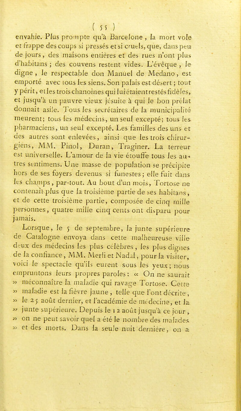 envahie. Plus prompte qu'à Barcelone, la mort vofe et frappe des coups si pressés et si cruels, que, dans peu de jours, des maisons entières et des rues n'ont plus d'habitans ; des couvens restent vides. L'évêque , le digne , le respectable don Manuel de Medano, est emporté avec tous les siens. Son palais est désert ; tout y périt, elles trois chanoines quiluiétaientrestésfidèles, et jusqu'à un pauvre vieux jésuite à qui Je bon préiat donnait asile. Tous les secrétaires de la municipalité meurent; tous les médecins, un seul excepté; tous les pharmaciens, un seul excepté. Les familles des uns et des autres sont enlevées, ainsi que les trois chirur- giens, MM. Pinol, Duran, Traginer. La terreur est universelle. L'amour de la vie étouffe tous les au- tres sentimens. Une masse de population se précipite hors de ses foyers devenus si funestes ; elle fuit dans les champs, par-tout. Au bout d'un mois, Tortose ne contenait plus que la troisième partie de ses habitans, et de cette troisième partie, composée de cinq mille personnes, quatre mille cinq cents ont disparu pour jamais. Lorsque, le 5 de septembre, la junte supérieure de Catalogne envoya dans cette malheureuse ville d-ux des médecins les plus célèbres, les plus dignes de la confiance, MM. Merli et Nadal, pour la visiter, voici le spectacle qu'ils eurent sous les yeux ; nous empruntons leurs propres paroles : « On ne saurait » méconnaître la maladie qui ravage Tortose. Cette » maladie est la fièvre jaune , telle que l'ont décrite, » le 2 5 août dernier, et l'académie de médecine, et la, » junte supérieure. Depuis le 1 2 août jusqu'à ce jour , *> on ne peut savoir quel a été le nombre des malades » et des morts. Dans la seule nuit dernière, on a