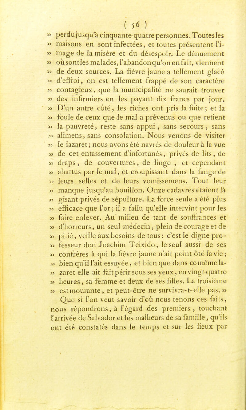 ( $<* ) « perdu jusqu'à cinquante-quatre personnes. Toutes les 33 maisons en sont infectées, et toutes présentent l'i- 33 mage de la misère et du désespoir. Le dénuement » où sont les malades, l'abandon qu'on en fait, viennent >j de deux sources. La fièvre jaune a tellement glacé ï> d'effroi, on est tellement frappé de son caractère » contagieux, que la municipalité ne saurait trouver 33 des infirmiers en les payant dix francs par jour, w D'un autre côté, les riches ont pris la fuite ; et la >3 foule de ceux que le mal a prévenus ou que retient 33 ia pauvreté, reste sans appui, sans secours , sans 3j alimens,sans consolation. Nous venons de visiter >3 le lazaret; nous avons été navrés de douleur à la vue 3j de cet entassement d'infortunés, privés de lits, de 3> draps , de couvertures, de linge , et cependant 33 abattus par le mal, et croupissant dans la fange de 33 leurs selles et de leurs vomissemens. Tout leur 33 manque jusqu'au bouillon. Onze cadavres étaient là 3î gisant privés de sépulture. La force seule a été plus 33 efficace que l'or; il a fallu qu'elle intervînt pour les 33 faire enlever. Au milieu de tant de souffrances et 3> d'horreurs, un seul médecin, plein de courage et de 3> pitié, veille aux besoins de tous: c'est le digne pro- 33 fesseur don Joachim Teixido, le seul aussi de ses 33 confrères à qui la fièvre jaune n'ait point ôté la vie ; 33 bien qu'il l'ait essuyée, et bien que dans ce même la- 33 zaret elle ait fait périr sous ses yeux, en vingt-quatre 33 heures, sa femme et deux de ses filles. La troisième 33 est mourante, et peut-être ne survivra-t-elle pas. 3> Que si l'on veut savoir d'où nous tenons ces faits, nous répondrons, à l'égard des premiers , touchant l'arrivée de Salvador et les malheurs de sa famille, qu'ils ont él£ constatés dans le temps et sur les lieux par