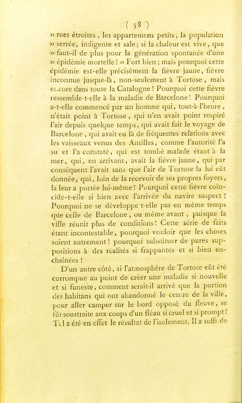 3i rues étroites , les appartemens petits, la population » serrée, indigente et sale; si la chaleur est vive, que 35 faut-il de plus pour la génération spontanée d'une 33 épidémie mortelle '. » Fort bien ; mais pourquoi cette épidémie est-elle précisément la fièvre jaune, fièvre inconnue jusque-la, non-seulement à Tortose , mais encore dans toute la Catalogne ! Pourquoi cette fièvre ressemble-t-elle à la maladie de Barcelone! Pourquoi a-t-elle commencé par un homme qui, tout-à-I'heure , n'était point à Tortose , qui n'en avait point respiré l'air depuis quelque temps, qui avait fait le voyage de Barcelone , qui avait eu là de fréquentes relations avec les vaisseaux venus des Antilles, comme l'autorité l'a su et l'a constaté, qui est tombé malade étant à la mer, qui, en arrivant, avait la fièvre jaune, qui par conséquent l'avait sans que l'air de Tortose la lui eût donnée, qui, loin de la recevoir de ses propres foyers, la leur a portée lui-même î Pourquoi cette fièvre coïn- cide-t-elle si bien avec l'arrivée du navire suspect î Pourquoi ne se développe t-elle pas en même temps que celle de Barcelone , ou même avant , puisque la ville réunit plus de conditions î Cette série de faits étant incontestable, pourquoi vouloir que les choses soient autrement î pourquoi substituer de pures sup- positions à des réalités si frappantes et si bien en- chaînées î D'un autre côté, si l'atmosphère de Tortose eût été corrompue au point de créer une maladie si nouvelle et si funeste, comment serait-il arrivé que la portion des habitans qui ont abandonné le cenire de la ville, pour aller camper sur le bord opposé, du fleuve, se fût soustraite aux coups d'un fléau si cruel et si prompt î Tel a été en effet le résultat de l'isolement. II a suffi de