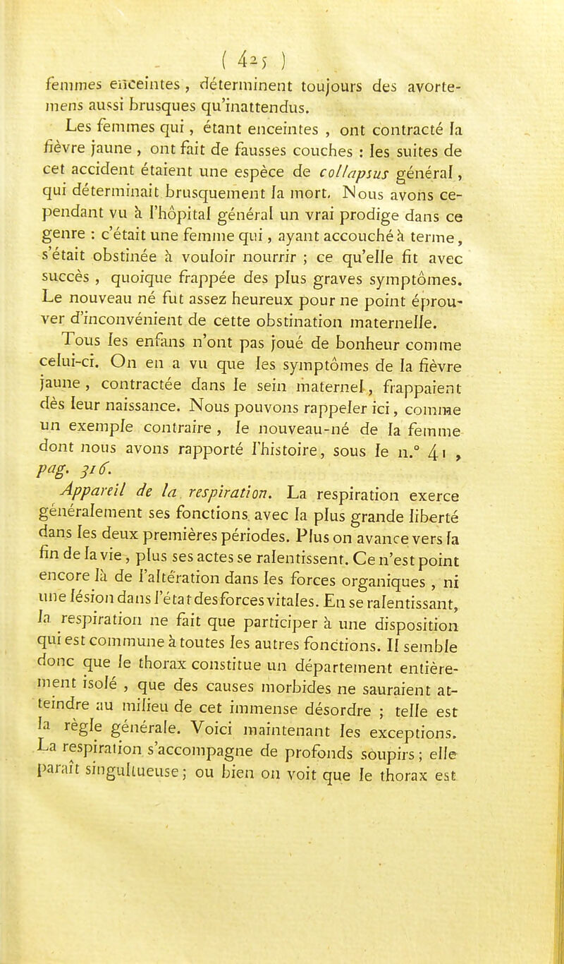 femmes enceintes , déterminent toujours des avorte- mens aussi brusques qu'inattendus. Les femmes qui, étant enceintes , ont contracté fa fièvre jaune , ont fait de fausses couches : les suites de cet accident étaient une espèce de collapsus général, qui déterminait brusquement fa mort, Nous avons ce- pendant vu à l'hôpital général un vrai prodige dans ce genre : c'était une femme qui, ayant accouché à terme, s était obstinée à vouloir nourrir ; ce qu'effe fît avec succès , quoique frappée des plus graves symptômes. Le nouveau né fut assez heureux pour ne point éprou- ver d'inconvénient de cette obstination maternelle. Tous fes enfans n'ont pas joué de bonheur comme celui-ci. On en a vu que fes symptômes de la fièvre jaune , contractée dans ie sein maternel-, frappaient dès leur naissance. Nous pouvons rappeler ici, comme un exemple contraire , le nouveau-né de fa femme dont nous avons rapporté l'histoire, sous le n.° 4.1 , pag. 3i6. Appareil de la respiration. La respiration exerce généralement ses fonctions, avec la plus grande liberté dans les deux premières périodes. Plus on avance vers la fin de la vie, plus ses actes se ralentissent. Ce n'est point encore là de l'altération dans les forces organiques , ni un e lésion da ns le ta t des forces vitales. En se ralentissant, la respiration ne fait que participer à une disposition qui est commune à toutes les autres fonctions. II semble donc que le thorax constitue un département entière- ment isolé , que des causes morbides ne sauraient at- teindre au milieu de cet immense désordre ; telle est la règle générale. Voici maintenant fes exceptions. La respiration s'accompagne de profonds soupirs; elfe paraît singullueuse ; ou bien on voit que le thorax est
