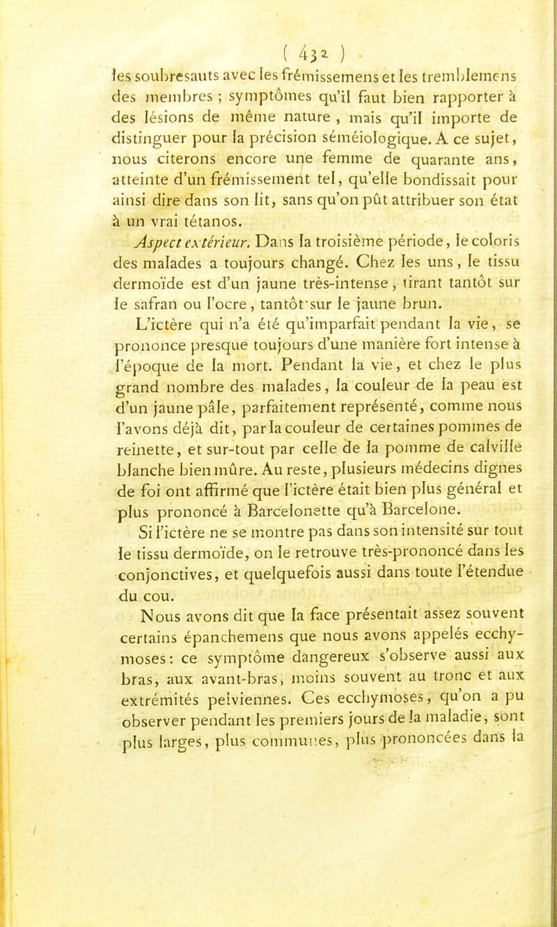 ( 43* ) les soubresauts avec les frémissemens et les tremblemcns des membres ; symptômes qu'il faut bien rapporter à des lésions de même nature , mais qu'il importe de distinguer pour la précision séméiologique. A ce sujet, nous citerons encore une femme de quarante ans, atteinte d'un frémissement tel, qu'elle bondissait pour ainsi dire dans son lit, sans qu'on pût attribuer son état à un vrai tétanos. Aspect extérieur. Dans la troisième période, le coloris des malades a toujours changé. Chez les uns, le tissu dermoïde est d'un jaune très-intense, tirant tantôt sur le safran ou l'ocre, tantôt sur le jaune brun. L'ictère qui n'a été qu'imparfait pendant la vie, se prononce presque toujours d'une manière fort intense à l'époque de la mort. Pendant la vie, et chez le plus grand nombre des malades, la couleur de la peau est d'un jaune pâle, parfaitement représenté, comme nous l'avons déjà dit, parla couleur de certaines pommes de reinette, et sur-tout par celle de la pomme de calville blanche bien mûre. Au reste, plusieurs médecins dignes de foi ont affirmé que l'ictère était bien plus général et plus prononcé à Barcelonette qu'a Barcelone. Si l'ictère ne se montre pas dans son intensité sur tout ie tissu dermoïde, on le retrouve très-prononcé dans les conjonctives, et quelquefois aussi dans toute l'étendue du cou. Nous avons dit que la face présentait assez souvent certains épanchemens que nous avons appelés ecchy- moses: ce symptôme dangereux s'observe aussi aux bras, aux avant-bras, moins souvent au tronc et aux extrémités pelviennes. Ces ecchymoses, qu'on a pu observer pendant les premiers jours de la maladie, sont plus larges, plus communes, plus prononcées dans la