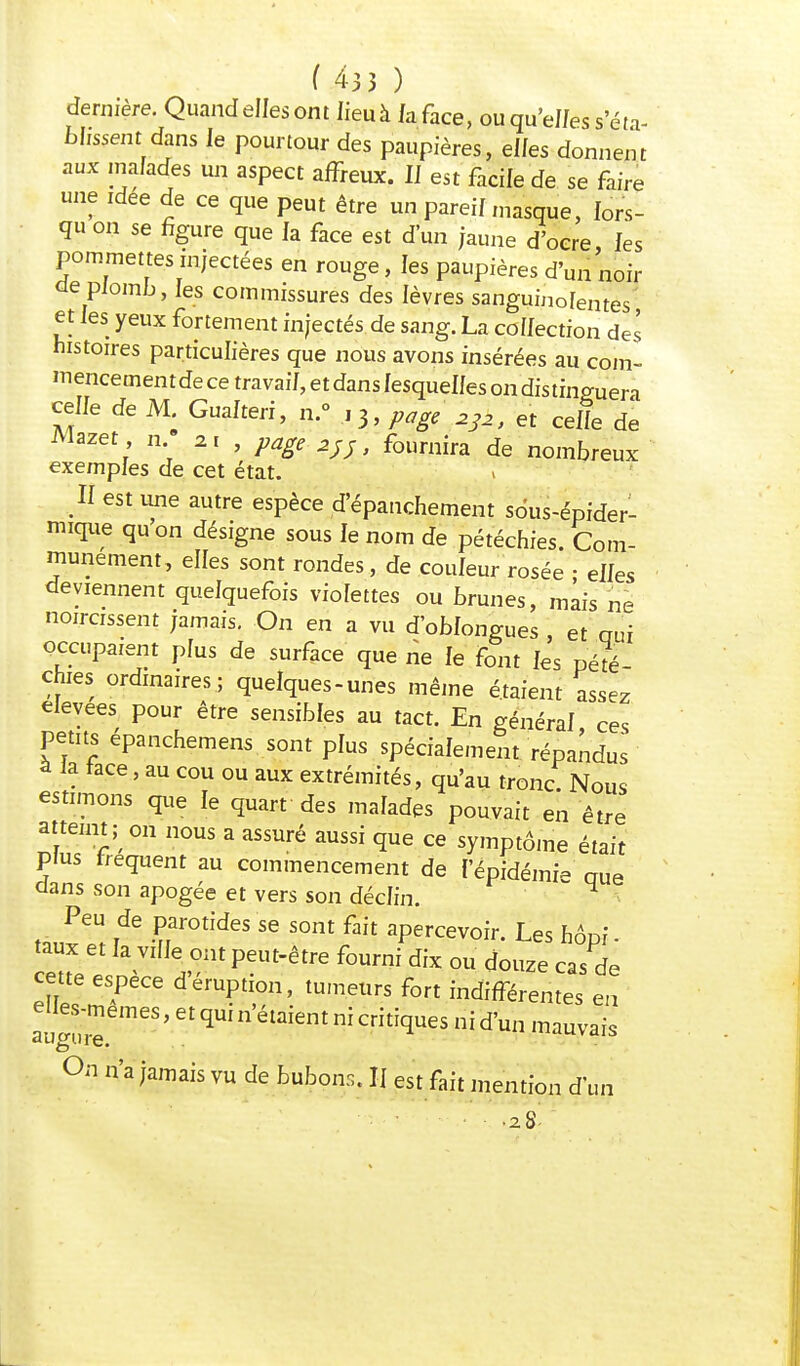 dernière. Quand elles ont lieuà Jaface, ou qu'eJ/es s'éta- blissent dans le pourtour des paupières, elfes donnent aux malades un aspect affreux. IJ est facile de se faire une idée de ce que peut être un pareil masque, lors- qu on se figure que la face est d'un jaune d'oere les pommettes injectées en rouge, les paupières d'un noir de plomb, les commissures des lèvres sanguinolentes et les yeux fortement injectés de sang. La collection des histoires particulières que nous avons insérées au com- mencementde ce travail, et dans lesquelles on distinguera celle de M. Gualteri, n.° ,3, page à3l, et celle de Mazet n 21 , page 2;;, fournira de nombreux exemples de cet état. Jl est une autre espèce d'épauchement sdus-épider- mique qu'on désigne sous le nom de pétéchies. Com- munément, elles sont rondes, de couleur rosée • elles deviennent quelquefois violettes ou brunes, mais né noircissent jamais. On en a vu d'oblongues , et oui occupaient plus de surface que ne le font les pété chies ordinaires; quelques-unes même étaient assez élevées pour être sensibles au tact. En général ces Petits épanchemens sont plus spécialement répandus â la tace, au cou ou aux extrémités, qu'au tronc. Nous estimons que le quart des malades pouvait en être atteint ^ on nous a assuré aussi que ce symptôme était plus fréquent au commencement de fépidémi- nue dans son apogée et vers son déclin.  H Peu de parotides se sont fait apercevoir. Les hôni- taux et la ville ont peut-être fourni dix ou douze cas de cette espèce d'éruption, tumeurs fort indifférentes en elles-mêmes, et qui n'étaient ni critiques ni d'un mauvais On n'a jamais vu de bubons. Il est fait mention d'un .28