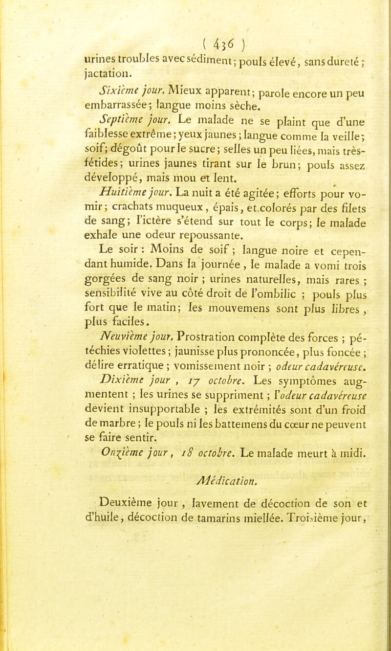 ( 436- ) urines troubles avec sédiment; pouls élevé, sans dureté ; jactation. Sixième jour. Mieux apparent; parole encore un peu embarrassée; langue moins sèche. Septième jour. Le malade ne se plaint que d'une faiblesse extrême; yeux jaunes; langue comme la veille; soif ; dégoût pour le sucre ; selles un peu liées, mais très- fétides; urines jaunes tirant sur le brun; pouls assez développé, mais mou et lent. Huitième jour. La nuit a été agitée; efforts pour vo- mir ; crachats muqueux, épais, et.coïorés par des filets de sang; l'ictère s'étend sur tout le corps; le malade exhale une odeur repoussante. Le soir : Moins de soif ; langue noire et cepen- dant humide. Dans la journée, le malade a vomi trois gorgées de sang noir ; urines naturelles, mais rares ; sensibilité vive au côté droit de l'ombilic ; pouls plus fort que le matin ; les mouvemens sont plus libres , plus faciles. Neuvième jour. Prostration complète des forces ; pé- téchies violettes ; jaunisse plus prononcée, plus foncée ; délire erratique ; vomissement noir ; odeur cadavéreuse. Dixième jour , ij octobre. Les symptômes aug- mentent ; les urines se suppriment ; Xodeur cadavéreuse devient insupportable ; les extrémités sont d'un froid de marbre ; le pouls ni les battemens du cœur ne peuvent se faire sentir. Onzième jour, 18 octobre. Le malade meurt à midi. Médication. Deuxième jour , lavement de décoction de son et d'huile, décoction de tamarins miellée. Troisième jour,