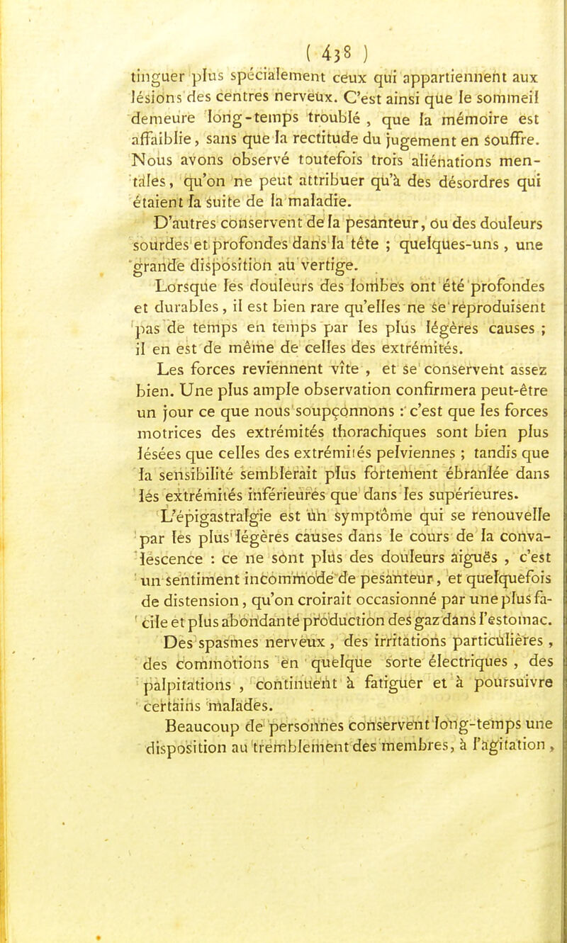 tinguer plus spécialement ceux qui appartiennent aux lésions des centres nerveux. C'est ainsi que le sommeil demeure long-temps troublé , que la mémoire est affaiblie, sans que la rectitude du jugement en souffre. Nous avons observé toutefois trois aliénations men- tales, qu'on ne peut attribuer qu'à des désordres qui étaient fa Suite de la maladie. D'autres conservent de fa pesanteur, Ou des douleurs sourdes et profondes dans la tête ; quelques-uns, une grande disposition au vertige. Lorsque les douleurs des lombes ont été profondes et durables , il est bien rare qu'elfes ne Se'réproduisent pas de temps en temps par les plus légères causes ; if en est de même de celfes des extrémités. Les forces reviennent vite , et se' conservent assez bien. Une plus ample observation confirmera peut-être un jour ce que nous soupçonnons : c'est que les forces motrices des extrémités tborachiques sont bien pfus îésées que celfes des extrémiiés pefviennes ; tandis que la sensibilité semblerait plus fortement ébranlée dans les extrémités inférieures que dans les supérieures. Ùépigastralgie est ùh symptôme qui se renouvelle par les plus1 légères causes dans le cours de fa conva- lescence : ce ne sont plus des douleurs aiguës , c'est : un sentiment incommode de pesanteur, et quelquefois de distension, qu'on croirait occasionné par une pfus fa- 1 cile et plus aboridanté production des gaz dans l'estomac. Des spasmes nerveux , des irritations particulières , des commotions en quelque sorte électriques , des palpitations , continuent à fatiguer et à poursuivre certains malades. Beaucoup de personnes conservent fong-temps une disposition au tremblement des membres, à l'agitation,
