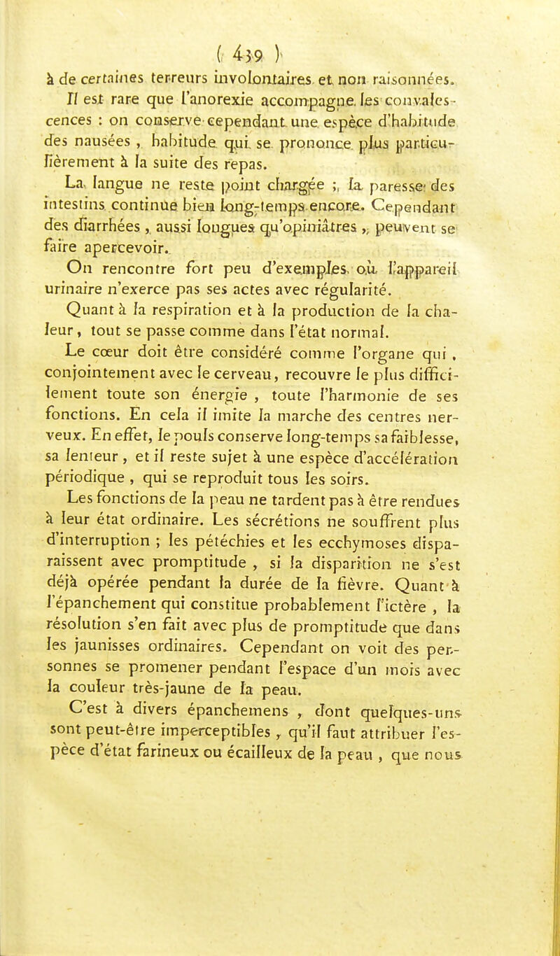( 4*9 )> à de certaines terreurs involontaires et non raisonnées. Il est rare que l'anorexie accompagne, les convales - cences : on conserve cependant une espèce d'habitude des nausées , habitude qui. se prononce plus particu- lièrement à la suite des repas. La, langue ne reste point chargée ;, la paresse- des intestins continue bieia longtemps encore. Cependant des diarrhées, aussi longues qu'opiniâtres ,; peuvent se faire apercevoir. On rencontre fort peu d'exemples, o.ù ^appareil urinaire n'exerce pas ses actes avec régularité. Quant à la respiration et à la production de la cha- leur , tout se passe comme dans l'état normal. Le cœur doit être considéré comme l'organe qui , conjointement avec le cerveau, recouvre le plus diffici- lement toute son énergie , toute l'harmonie de ses fonctions. En cela il imite la marche des centres ner- veux. En effet, le pouls conserve long-temps sa faiblesse, sa lenteur , et il reste sujet à une espèce d'accélération périodique , qui se reproduit tous les soirs. Les fonctions de la peau ne tardent pas à être rendues à leur état ordinaire. Les sécrétions ne souffrent plus d'interruption ; les pétéchies et les ecchymoses dispa- raissent avec promptitude , si la disparition ne s'est déjà opérée pendant fa durée de la fièvre. Quant à J epanchement qui constitue probablement l'ictère , la résolution s'en fait avec plus de promptitude que dans les jaunisses ordinaires. Cependant on voit des per- sonnes se promener pendant l'espace d'un mois avec la couleur très-jaune de la peau. C'est à divers épanchemens , dont quelques-uns sont peut-être imperceptibles , qu'il faut attribuer l'es- pèce d'état farineux ou écailleux de la peau , que nous