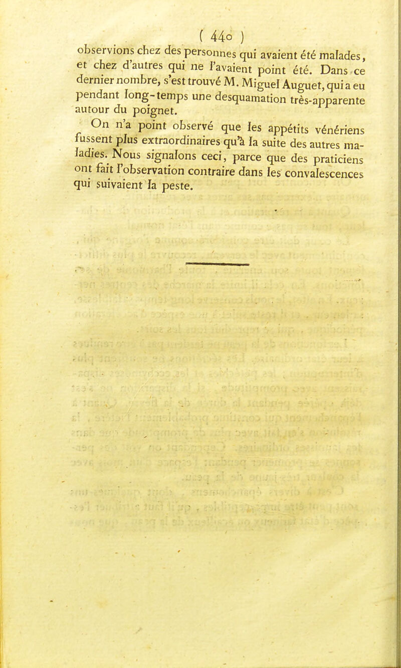 observions chez des personnes qui avaient été malades, et chez d'autres qui ne l'avaient point été. Dans -ce dernier nombre, s'est trouvé M. Miguel Auguet, qui a eu pendant long-temps une desquamation très-apparente autour du poignet. On n'a point observé que les appétits vénériens lussent plus extraordinaires qu'à la suite des autres ma- ladies. Nous signalons ceci, parce que des praticiens ont fait l'observation contraire dans les convalescences qui suivaient fa peste.