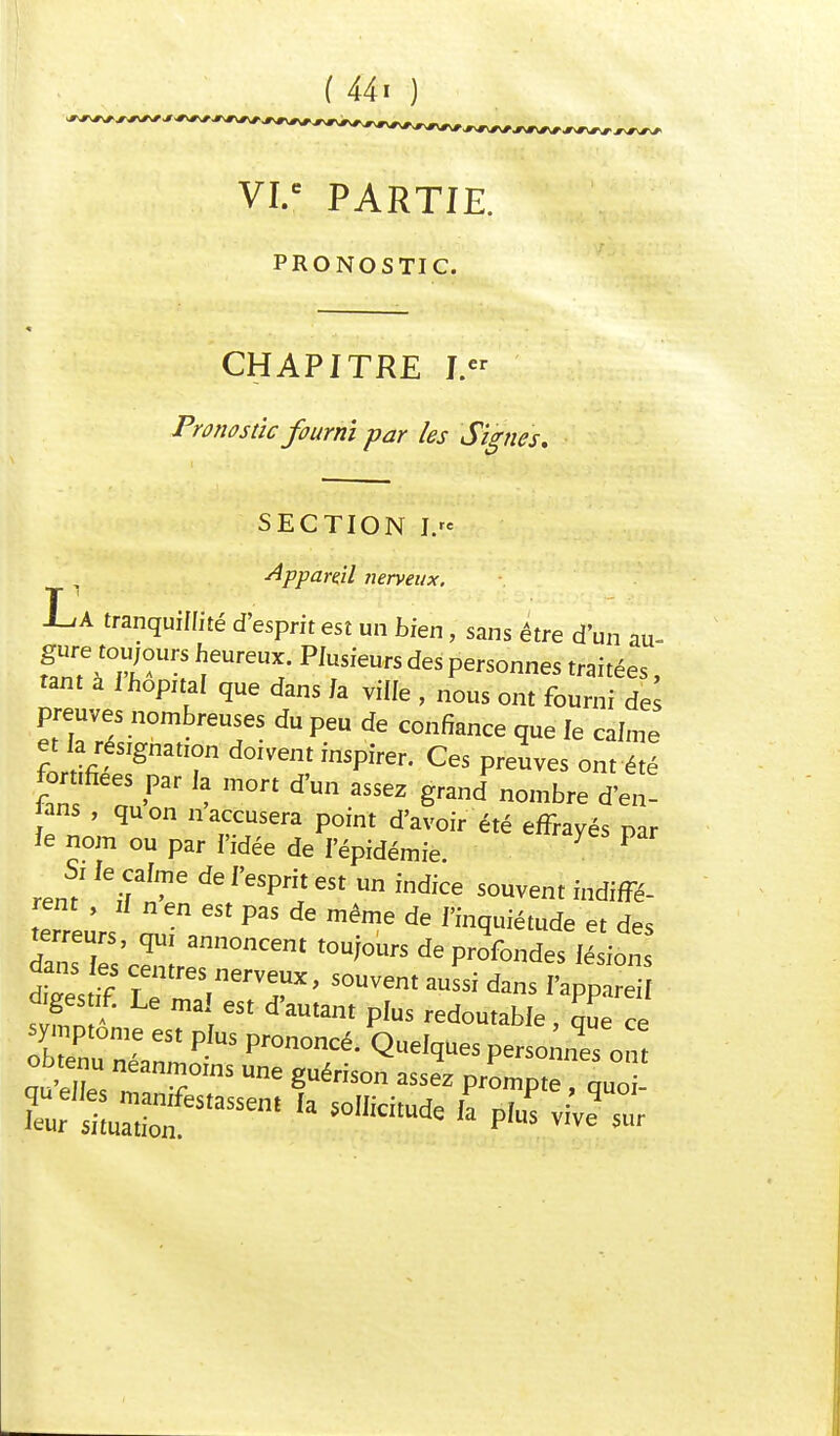 ( 44 « ) s*^*^^*\#\^^^\r^ ^*\/\^ ,#\#\#v# VI.C PARTIE. PRONOSTIC. CHAPITRE I« Pronostic fourni par les Signes, SECTION J. Appare.il nerveux. T J-iA tranquillité d'esprit est un bien, sans être d'un au- f^l°ïrrS ieUreUï' PIUSfeUfS d6S Personnes Citées, tant à I hôpital que dans Ja ville , nous ont fourni de preuves nombreuses du peu de confiance que le calme et fa résignation doivent inspirer. Ces preuves ont été for «fiées par fa mort d'un assez grandnombre d'et ans , quon n accusera point d'avoir été effrayés par îe nom ou par l'idée de l'épidémie. 7 P ren7 * ^ indfce SOUVent Gè- rent , if n en est pas de même de l'inquiétude et des terreurs, qUI annoncent toujours de profondes il ion dans les centres nerveux, souvent aussi dans 'apP S diges if. Le mal est d'autant plus redoutable ^ ce symptôme est plus prononcé. Quelques personnes on! obtenu néanmoins une guérison assez prompte ' o