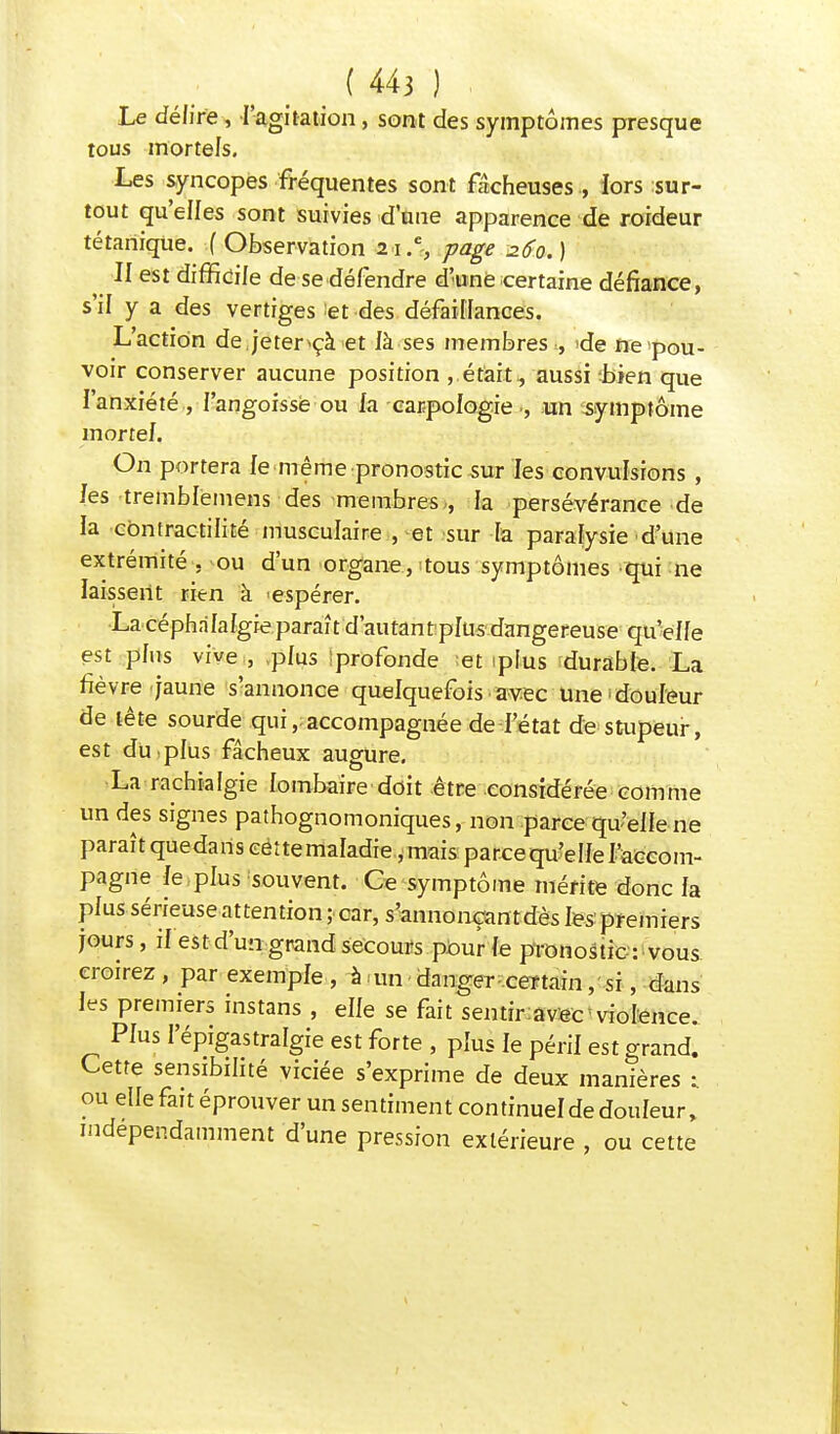 Le délire, l'agitation, sont des symptômes presque tous mortels. Les syncopes fréquentes sont fâcheuses , iors sur- tout qu'elles sont suivies d'une apparence de roideur tétanique, f Observation 2 \.% page 260. ) II est difficile de se défendre d'une certaine défiance, s'il y a des vertiges et des défaillances. L'action de jeter*çà et là ses membres , 'de ne pou- voir conserver aucune position , était, aussi bien que l'anxiété , l'angoisse ou fa earpologieun symptôme mortel. On portera le même pronostic sur les convulsions , les tremblëmens des membres , la persévérance de la cbntractilité musculaire , et sur Ta paralysie d'une extrémité .^ou d'un organe, 1 tous symptômes qui ne laissent rien à 'espérer. La céphalalgie paraît d'autant plus dangereuse qu'elle est plus vive , plus profonde et plus durable. La fièvre jaune s'annonce quelquefois avec Une'douleur de tête sourde qui, accompagnée de l'état de stupeur, est du.plus fâcheux augure. La rachialgie lombaire doit être considérée comme un des signes pathognomoniques, non parce qu'elle ne paraît que da ris cét te maladie, mais parce qu'e Ile l'accom- pagne le plus souvent. Ce symptôme mérite donc la plus sérieuse attention ; car, s'annonçan t dès les premiers jours, il est d'un grand secours pour le pronostic : vous croirez, par exemple , à un danger certain, si, dans les premiers instans , elle se fait sentir avec violence. Plus I'épigastralgie est forte , plus le péril est grand. Cette sensibilité viciée s'exprime de deux manières 1 ou elle fait éprouver un sentiment continuel de douleur, indépendamment d'une pression extérieure , ou cette