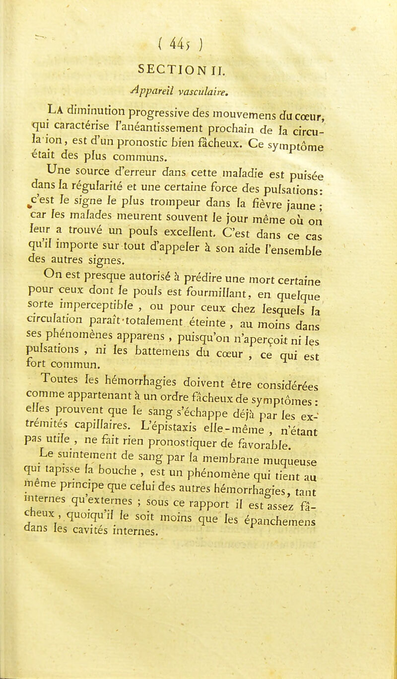 SECTION IL Appareil vasculaire. La diminution progressive des mouvemens du cœur, qui caractérise l'anéantissement prochain de la circu- lâ iori, est d'un pronostic bien fâcheux. Ce symptôme était des plus communs. Une source d'erreur dans cette maladie est puisée dans la régularité et une certaine force des pulsations: c'est le signe le plus trompeur dans la fièvre jaune ;' car les malades meurent souvent le jour même où on leur a trouvé un pouls excellent. C'est dans ce cas qu'il importe sur tout d'appeler à son aide l'ensemble des autres signes. On est presque autorisé à prédire une mort certaine pour ceux dont fe pouls est fourmillant, en quelque sorte imperceptible , ou pour ceux chez lesquels la circulation paraît-totalement éteinte , au moins dans ses phénomènes apparens , puisqu'on n'aperçoit ni les pulsations , ni les battemens du cœur , ce qui est fort commun. Toutes les hémorrhagies doivent être considérées comme appartenant a un ordre fâcheux de symptômes • elles prouvent que le sang s'échappe déjà par les ex-' tremités capillaires. L'épistaxis elle-même , n'étant pas utile , ne fait rien pronostiquer de favorable Le suintement de sang par la membrane muqueuse qui tapisse fa bouche , est un phénomène qui tient au même principe que celui des autres hémorrhagies, tant internes qu'externes ; sous ce rapport il est assez fâ- cheuxquoiquif fe soit moins que les épanchemens aans les cavités internes.