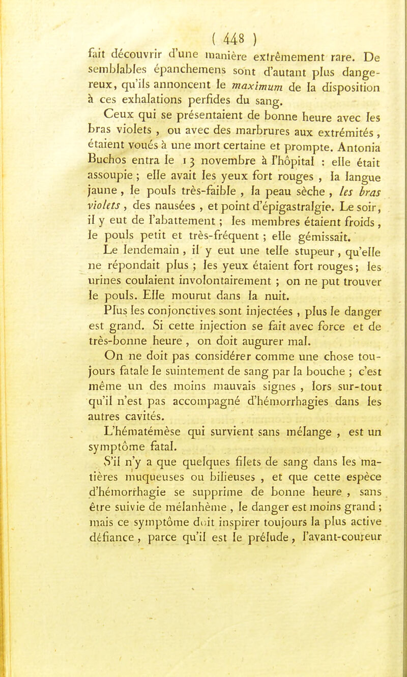f.iit découvrir d'une manière extrêmement rare. De semblables épanchemens sont d'autant plus dange- reux, qu'ils annoncent le maximum de la disposition à ces exhalations perfides du sang. Ceux qui se présentaient de bonne heure avec les bras violets , ou avec des marbrures aux extrémités, étaient voués à une mort certaine et prompte. Antonia Buchos entra le i 3 novembre à l'hôpital : elle était assoupie ; elle avait les yeux fort rouges , Ja langue jaune, le pouls très-faible , la peau sèche , les bras violets , des nausées , et point d'épigastralgie. Le soir, il y eut de l'abattement ; les membres étaient froids , le pouls petit et très-fréquent ; elle gémissait. Le lendemain , il y eut une telle stupeur , qu'elle ne répondait plus ; les yeux étaient fort rouges ; les urines coulaient involontairement ; on ne put trouver le pouls. Elle mourut dans la nuit. Plus les conjonctives sont injectées , plus le danger est grand. Si cette injection se fait avec force et de très-bonne heure , on doit augurer mal. On ne doit pas considérer comme une chose tou- jours fatale le suintement de sang par la bouche ; c'est même un des moins mauvais signes , lors sur-tout qu'il n'est pas accompagné d'hémorrhagies dans les autres cavités. L'hématémèse qui survient sans mélange , est un symptôme fatal. vS'il n'y a que quelques filets de sang dans les ma- tières muqueuses ou bilieuses , et que cette espèce d'hémorrhagie se supprime de bonne heure , sans être suivie de mélanhème , le danger est moins grand ; mais ce symptôme doit inspirer toujours la plus active défiance, parce qu'il est le prélude, l'avant-coureur