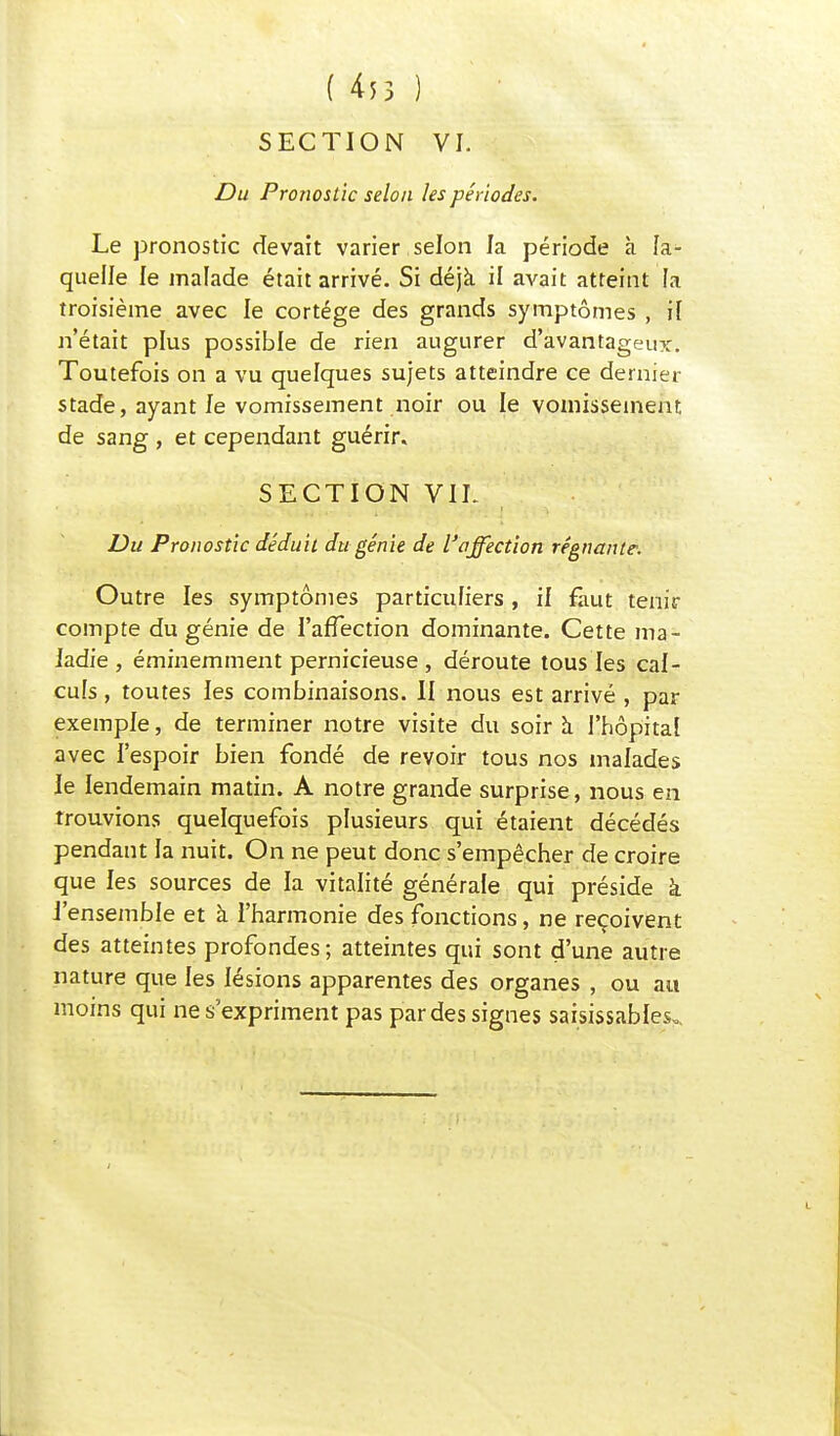 SECTION VI. Du Pronostic selon les périodes. Le pronostic devait varier selon la période à la- quelle le malade était arrivé. Si déjà il avait atteint fa troisième avec le cortège des grands symptômes , if n'était plus possible de rien augurer d'avantageux. Toutefois on a vu quelques sujets atteindre ce dernier stade, ayant le vomissement noir ou le vomissement, de sang , et cependant guérir. SECTION VIL Du Pronostic déduit du génie de l'affection régnante. Outre les symptômes particuliers , il faut tenir compte du génie de l'affection dominante. Cette ma- ladie , éminemment pernicieuse , déroute tous les cal- culs , toutes les combinaisons. II nous est arrivé , par exemple, de terminer notre visite du soir à l'hôpitaf avec l'espoir bien fondé de revoir tous nos malades le lendemain matin. A notre grande surprise, nous en trouvions quelquefois plusieurs qui étaient décédés pendant fa nuit. On ne peut donc s'empêcher de croire que les sources de la vitalité générale qui préside à l'ensemble et à l'harmonie des fonctions, ne reçoivent des atteintes profondes; atteintes qui sont d'une autre nature que les lésions apparentes des organes , ou au moins qui ne s'expriment pas par des signes saisissabfes.