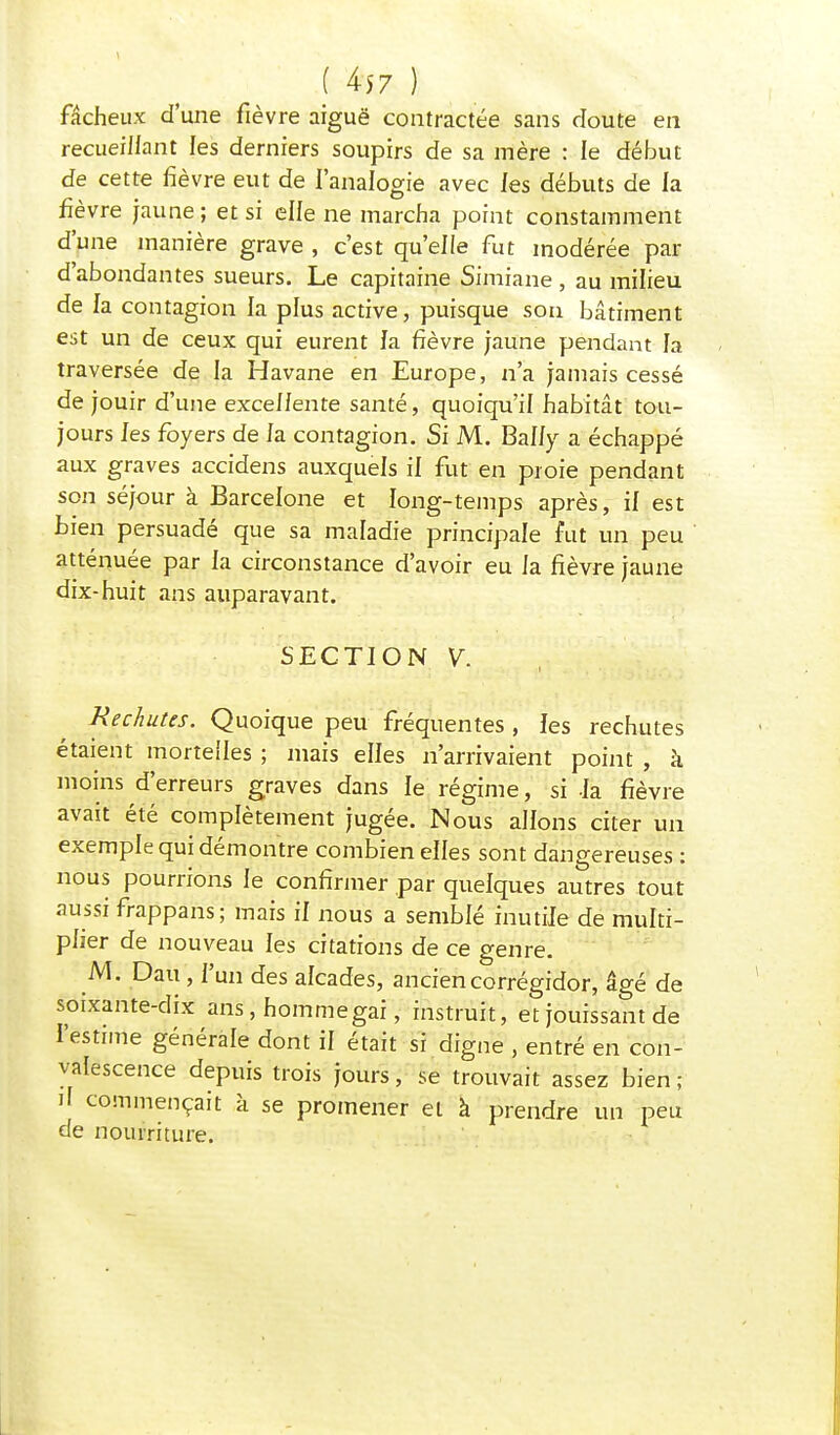 !4j7} fâcheux d'une fièvre aiguë contractée sans cloute en recueillant les derniers soupirs de sa mère : le début de cette fièvre eut de l'analogie avec les débuts de la fièvre jaune; et si elle ne marcha point constamment d'une manière grave , c'est qu'elle fut modérée par d'abondantes sueurs. Le capitaine Simiane , au milieu de la contagion la plus active, puisque son bâtiment est un de ceux qui eurent fa fièvre jaune pendant la traversée de la Havane en Europe, n'a jamais cessé de jouir d'une excellente santé, quoiqu'il habitât tou- jours les foyers de fa contagion. Si M. Bally a échappé aux graves accidens auxquels il fut en proie pendant son séjour à Barcelone et long-temps après, if est Lien persuadé que sa maladie principale fut un peu atténuée par fa circonstance d'avoir eu fa fièvre jaune dix-huit ans auparavant. SECTION V. Rechutes. Quoique peu fréquentes , les rechutes étaient mortelles ; mais elfes n'arrivaient point , k moins d'erreurs graves dans fe régime, si fa fièvre avait été complètement jugée. Nous allons citer un exempfe qui démontre combien elfes sont dangereuses : nous pourrions fe confirmer par quefques autres tout aussi frappans; mais if nous a semblé inutile de multi- plier de nouveau les citations de ce genre. M. Dau, f'un des alcades, anciencorrégidor, âgé de soixante-dix ans, hommegai, instruit, et jouissant de l'estime générale dont if était si digne , entré en con- valescence depuis trois jours, se trouvait assez bien; il commençait à se promener et à prendre un peu de nourriture.